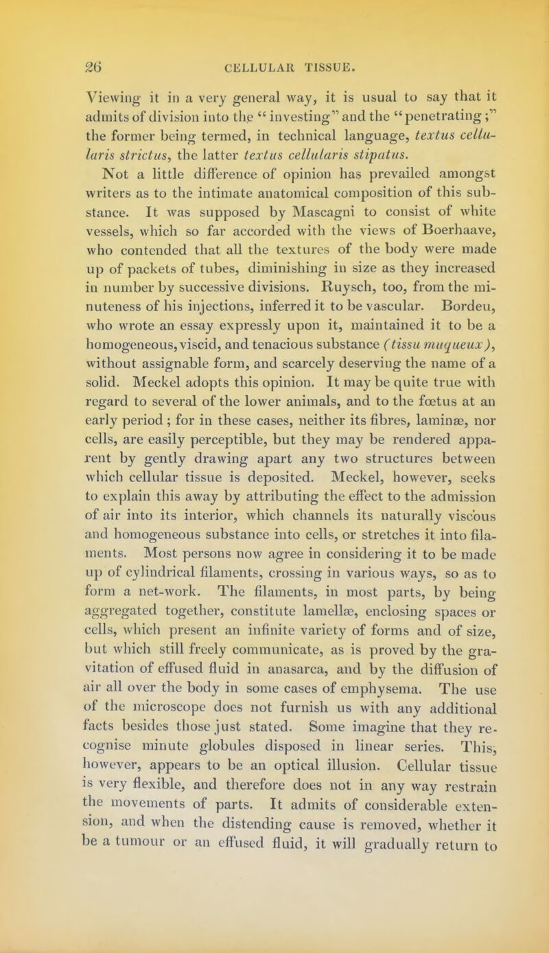 Viewing it in a very general way, it is usual to say that it admits of division into the  investing and the penetrating the former being termed, in technical language, textus cellu- laris strict us, the latter textus cellularis stipatus. Not a little difference of opinion has prevailed amongst writers as to the intimate anatomical composition of this sub- stance. It was supposed by Mascagni to consist of white vessels, which so far accorded with the views of Boerhaave, who contended that all the textures of the body were made up of packets of tubes, diminishing in size as they increased in number by successive divisions. Ruysch, too, from the mi- nuteness of his injections, inferred it to be vascular. Bordeu, who wrote an essay expressly upon it, maintained it to be a homogeneous, viscid, and tenacious substance (tissu muqueua )■> without assignable form, and scarcely deserving the name of a solid. Meckel adopts this opinion. It may be quite true with regard to several of the lower animals, and to the foetus at an early period ; for in these cases, neither its fibres, lamina?, nor cells, are easily perceptible, but they may be rendered appa- rent by gently drawing apart any two structures between which cellular tissue is deposited. Meckel, however, seeks to explain this away by attributing the effect to the admission of air into its interior, which channels its naturally viscous and homogeneous substance into cells, or stretches it into fila- ments. Most persons now agree in considering it to be made up of cylindrical filaments, crossing in various ways, so as to form a net-work. The filaments, in most parts, by being- aggregated together, constitute lamellae, enclosing spaces or cells, which present an infinite variety of forms and of size, but which still freely communicate, as is proved by the gra- vitation of effused fluid in anasarca, and by the diffusion of air all over the body in some cases of emphysema. The use of the microscope does not furnish us with any additional facts besides those just stated. Some imagine that they re- cognise minute globules disposed in linear series. This, however, appears to be an optical illusion. Cellular tissue is very flexible, and therefore does not in any way restrain the movements of parts. It admits of considerable exten- sion, and when the distending cause is removed, whether it be a tumour or an effused fluid, it will gradually return to