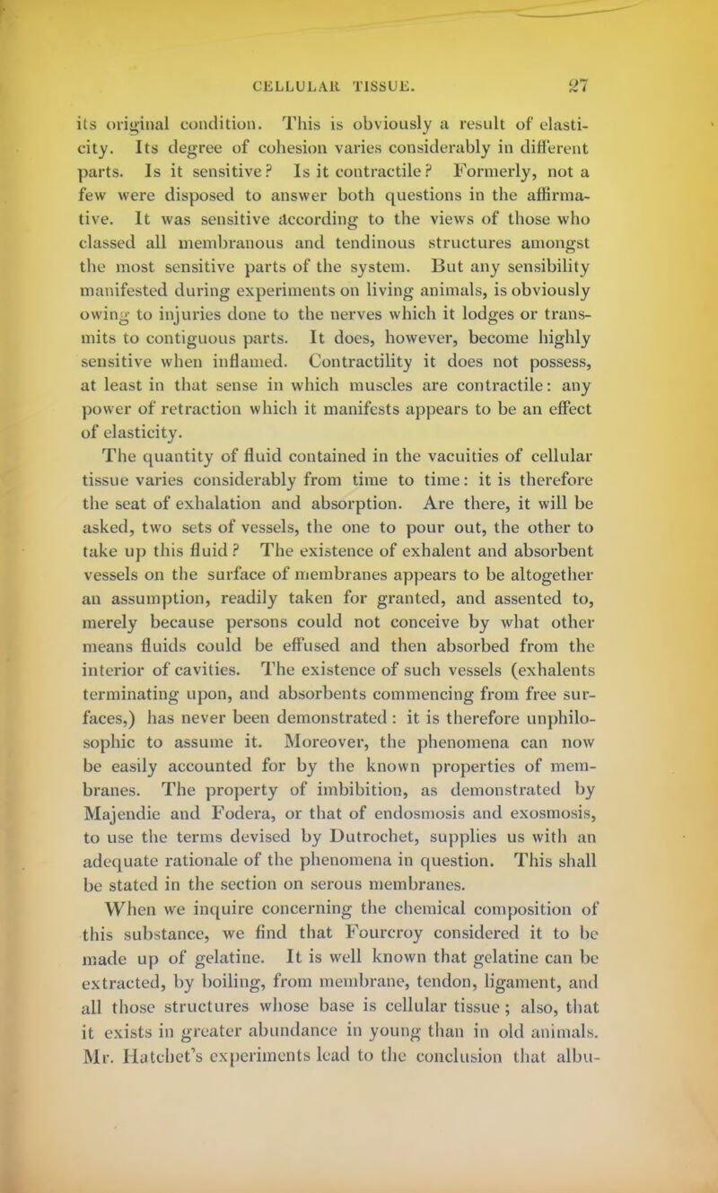 its original condition. This is obviously a result of elasti- city. Its degree of cohesion varies considerably in different parts. Is it sensitive? Is it contractile? Formerly, not a few were disposed to answer both questions in the affirma- tive. It was sensitive according to the views of those who classed all membranous and tendinous structures amongst the most sensitive parts of the system. But any sensibility manifested during experiments on living animals, is obviously owing to injuries done to the nerves which it lodges or trans- mits to contiguous parts. It does, however, become highly sensitive when inflamed. Contractility it does not possess, at least in that sense in which muscles are contractile: any power of retraction which it manifests appears to be an effect of elasticity. The quantity of fluid contained in the vacuities of cellular tissue varies considerably from time to time: it is therefore the seat of exhalation and absorption. Are there, it will be asked, two sets of vessels, the one to pour out, the other to take up this fluid? The existence of exhalent and absorbent vessels on the surface of membranes appears to be altogether an assumption, readily taken for granted, and assented to, merely because persons could not conceive by what other means fluids could be effused and then absorbed from the interior of cavities. The existence of such vessels (exhalents terminating upon, and absorbents commencing from free sur- faces,) has never been demonstrated : it is therefore unphilo- sophic to assume it. Moreover, the phenomena can now be easily accounted for by the known properties of mem- branes. The property of imbibition, as demonstrated by Majendie and Fodera, or that of endosmosis and exosmosis, to use the terms devised by Dutrochet, supplies us with an adequate rationale of the phenomena in question. This shall be stated in the section on serous membranes. When we inquire concerning the chemical composition of this substance, we find that Fourcroy considered it to be made up of gelatine. It is well known that gelatine can be extracted, by boiling, from membrane, tendon, ligament, and all those structures whose base is cellular tissue; also, that it exists in greater abundance in young than in old animals. Mr. Hatchet's experiments lead to the conclusion that albu-