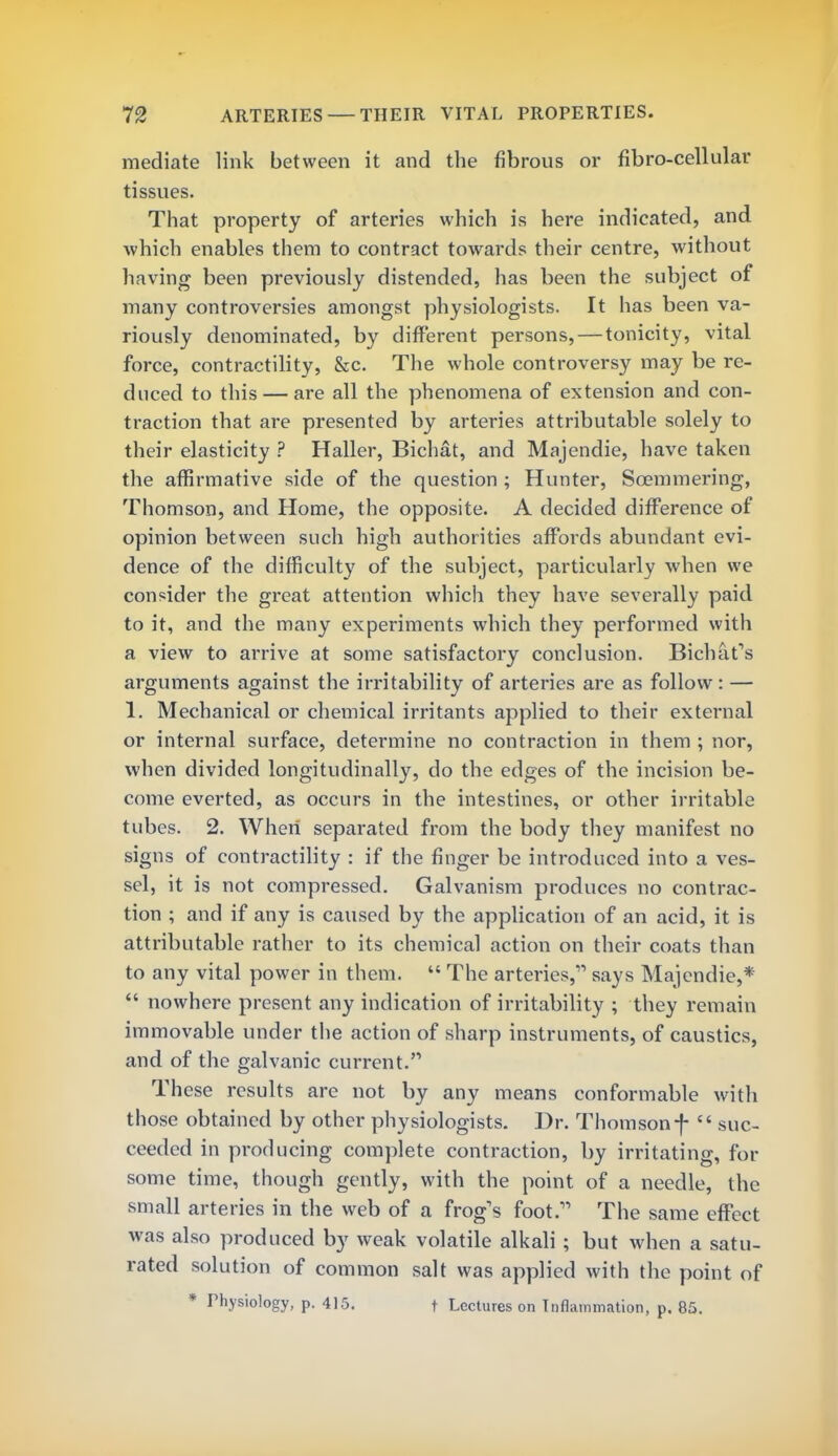 mediate link between it and the fibrous or fibro-cellular tissues. That property of arteries which is here indicated, and which enables them to contract towards their centre, without having been previously distended, has been the subject of many controversies amongst physiologists. It has been va- riously denominated, by different persons, — tonicity, vital force, contractility, &c. The whole controversy may be re- duced to this — are all the phenomena of extension and con- traction that are presented by arteries attributable solely to their elasticity ? Haller, Bichat, and Majendie, have taken the affirmative side of the question ; Hunter, Soemmering, Thomson, and Home, the opposite. A decided difference of opinion between such high authorities affords abundant evi- dence of the difficulty of the subject, particularly when we consider the great attention which they have severally paid to it, and the many experiments which they performed with a view to arrive at some satisfactory conclusion. Bichats arguments against the irritability of arteries are as follow : — 1. Mechanical or chemical irritants applied to their external or internal surface, determine no contraction in them ; nor, when divided longitudinally, do the edges of the incision be- come everted, as occurs in the intestines, or other irritable tubes. 2. When sep£irated from the body they manifest no signs of contractility : if the finger be introduced into a ves- sel, it is not compressed. Galvanism produces no contrac- tion ; and if any is caused by the application of an acid, it is attributable rather to its chemical action on their coats than to any vital power in them.  The arteries, says Majendie,*  nowhere present any indication of irritability ; they remain immovable under the action of sharp instruments, of caustics, and of the galvanic current.'1 These results are not by any means conformable with those obtained by other physiologists. Dr. Thomsonf «« suc- ceeded in producing complete contraction, by irritating, for some time, though gently, with the point of a needle, the small arteries in the web of a frog's foot.11 The same effect was also produced by weak volatile alkali ; but when a satu- rated solution of common salt was applied with the point of * Physiology, p. 415. f Lectures on Inflammation, p. 85.