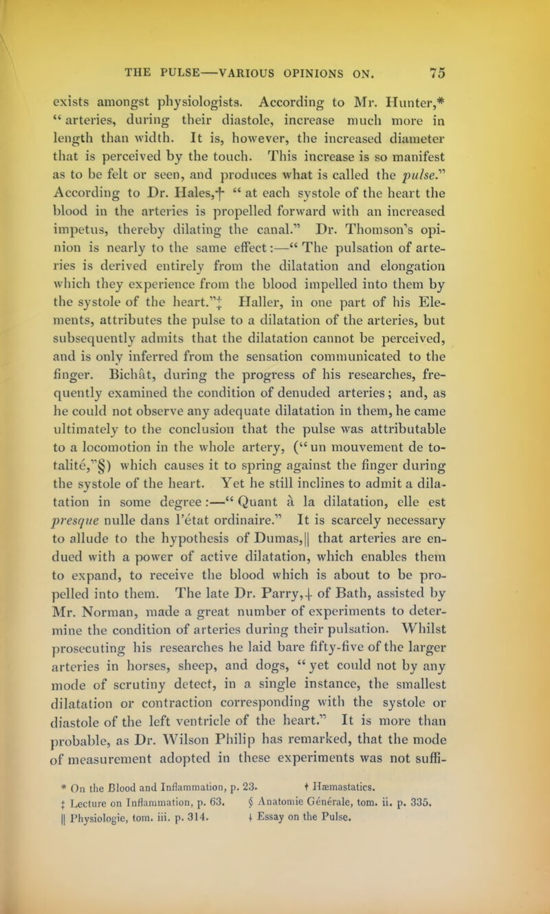 exists amongst physiologists. According to Mr. Hunter,*  arteries, during their diastole, increase much more in length than width. It is, however, the increased diameter that is perceived by the touch. This increase is so manifest as to be felt or seen, and produces what is called the pw/se.11 According to Dr. Hales,-f-  at each systole of the heart the blood in the arteries is propelled forward with an increased impetus, thereby dilating the canal.11 Dr. Thomson's opi- nion is nearly to the same effect:— The pulsation of arte- ries is derived entirely from the dilatation and elongation which they experience from the blood impelled into them by the systole of the heart.* Haller, in one part of his Ele- ments, attributes the pulse to a dilatation of the arteries, but subsequently admits that the dilatation cannot be perceived, and is only inferred from the sensation communicated to the finger. Bichat, during the progress of his researches, fre- quently examined the condition of denuded arteries; and, as he could not observe any adequate dilatation in them, he came ultimately to the conclusion that the pulse was attributable to a locomotion in the whole artery, ( un mouvement de to- talite,1^) which causes it to spring against the finger during the systole of the heart. Yet he still inclines to admit a dila- tation in some degree :— Quant a. la dilatation, elle est presque nulle dans l'etat ordinaire.11 It is scarcely necessary to allude to the hypothesis of Dumas,|| that arteries are en- dued with a power of active dilatation, which enables them to expand, to receive the blood which is about to be pro- pelled into them. The late Dr. Parry,-)- of Bath, assisted by Mr. Norman, made a great number of experiments to deter- mine the condition of arteries during their pulsation. Whilst prosecuting his researches he laid bare fifty-five of the larger arteries in horses, sheep, and dogs,  yet could not by any mode of scrutiny detect, in a single instance, the smallest dilatation or contraction corresponding with the systole or diastole of the left ventricle of the heart. It is more than probable, as Dr. Wilson Philip has remarked, that the mode of measurement adopted in these experiments was not suffi- * On the Blood and Inflammation, p. 23. t Ha?mastatics. + lecture on Inflammation, p. 63. § Anatomie Generate, torn. ii. p. 335. || Physiologie, torn. iii. p. 314. I Essay on the Pulse.