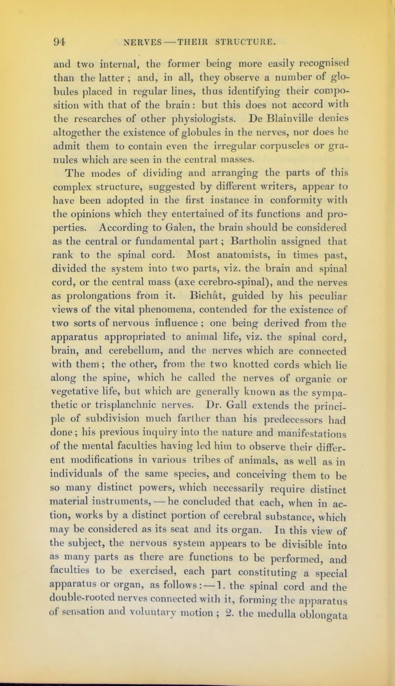 and two internal, the former being more easily recognised than the latter ; and, in all, they observe a number of glo- bules placed in regular lines, thus identifying their compo- sition with that of the brain: but this does not accord with the researches of other physiologists. De Blainville denies altogether the existence of globules in the nerves, nor does he admit them to contain even the irregular corpuscles or gra- nules which are seen in the central masses. The modes of dividing and arranging the parts of this complex structure, suggested by different writers, appear to have been adopted in the first instance in conformity with the opinions which they entertained of its functions and pro- perties. According to Galen, the brain should be considered as the central or fundamental part; Bartholin assigned that rank to the spinal cord. Most anatomists, in times past, divided the system into two parts, viz. the brain and spinal cord, or the central mass (axe cerebro-spinal), and the nerves as prolongations from it. Bichat, guided by his peculiar views of the vital phenomena, contended for the existence of two sorts of nervous influence ; one being derived from the apparatus appropriated to animal life, viz. the spinal cord, brain, and cerebellum, and the nerves which are connected with them; the other, from the two knotted cords which lie along the spine, which he called the nerves of organic or vegetative life, but which are generally known as the sympa- thetic or trisplanchnic nerves. Dr. Gall extends the princi- ple of subdivision much farther than his predecessors had done; his previous inquiry into the nature and manifestations of the mental faculties having led him to observe their differ- ent modifications in various tribes of animals, as well as in individuals of the same species, and conceiving them to be so many distinct powers, which necessarily require distinct material instruments, — he concluded that each, when in ac- tion, works by a distinct portion of cerebral substance, which may be considered as its seat and its organ. In this view of the subject, the nervous system appears to be divisible into as many parts as there are functions to be performed, and faculties to be exercised, each part constituting a special apparatus or organ, as follows: — !, the spinal cord and the double-rooted nerves connected with it, forming the apparatus of sensation and voluntary motion ; 2. the medulla oblongata