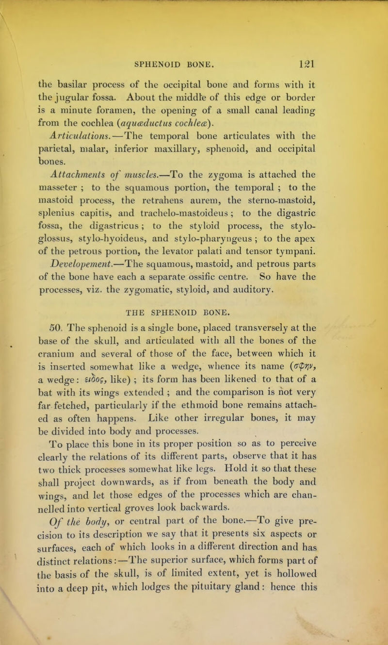 the basilar process of the occipital bone and forms with it the jugular fossa. About the middle of this edge or border is a minute foramen, the opening of a small canal leading from the cochlea (aquaductus cochlea). Articulations.—The temporal bone articulates with the parietal, malar, inferior maxillary, sphenoid, and occipital bones. Attachments of muscles.—To the zygoma is attached the masseter ; to the squamous portion, the temporal ; to the mastoid process, the retrahens aurem, the sterno-mastoid, splenius capitis, and trachelo-mastoideus; to the digastric fossa, the digastricus; to the styloid process, the stylo- glossus, stylo-hyoideus, and stylo-pharyngeus ; to the apex of the petrous portion, the levator palati and tensor tympani. Developement.—The squamous, mastoid, and petrous parts of the bone have each a separate ossific centre. So have the processes, viz. the zygomatic, styloid, and auditory. THE SPHENOID BONE. 50. The sphenoid is a single bone, placed transversely at the base of the skull, and articulated with all the bones of the cranium and several of those of the face, between which it is inserted somewhat like a wedge, whence its name {p^v, a wedge: ztb^og, like) ; its form has been likened to that of a bat with its wings extended ; and the comparison is hot very far fetched, particularly if the ethmoid bone remains attach- ed as often happens. Like other irregular bones, it may be divided into body and processes. To place this bone in its proper position so as to perceive clearly the relations of its different parts, observe that it has two thick processes somewhat like legs. Hold it so that these shall project downwards, as if from beneath the body and wings, and let those edges of the processes which are chan- nelled into vertical groves look backwards. Of the body, or central part of the bone.—To give pre- cision to its description we say that it presents six aspects or surfaces, each of which looks in a different direction and has distinct relations:—The superior surface, which forms part of the basis of the skull, is of limited extent, yet is hollowed into a deep pit, which lodges the pituitary gland: hence this