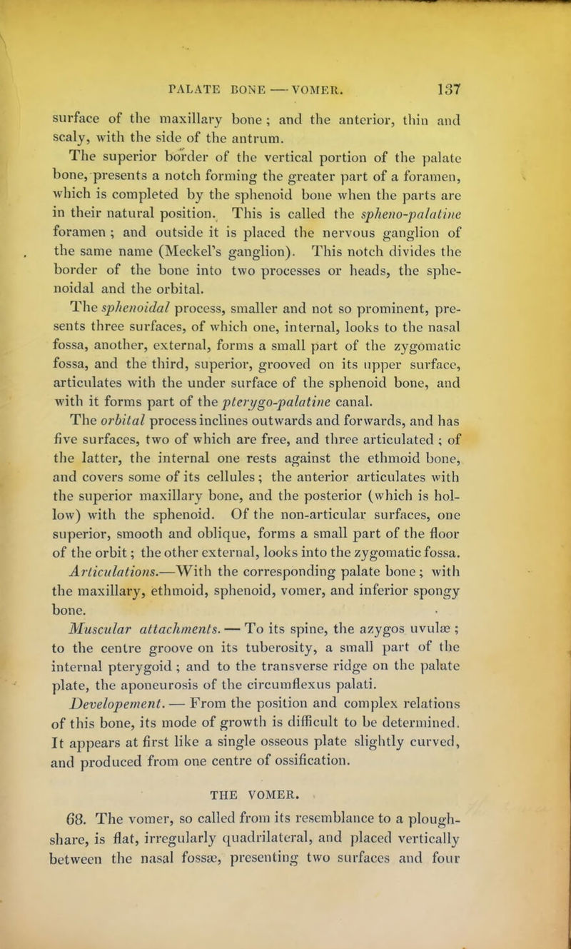 surface of the maxillary bone ; and the anterior, thin and scaly, with the side of the antrum. The superior border of the vertical portion of the palate bone, presents a notch forming the greater part of a foramen, which is completed by the sphenoid bone when the parts are in their natural position. This is called the spheno-palatiue foramen ; and outside it is placed the nervous ganglion of the same name (Meckel's ganglion). This notch divides the border of the bone into two processes or heads, the sphe- noidal and the orbital. The sphenoidal process, smaller and not so prominent, pre- sents three surfaces, of which one, internal, looks to the nasal fossa, another, external, forms a small part of the zygomatic fossa, and the third, superior, grooved on its upper surface, articulates with the under surface of the sphenoid bone, and with it forms part of the ptery go-palatine canal. The orbital process inclines outwards and forwards, and has five surfaces, two of which are free, and three articulated ; of the latter, the internal one rests against the ethmoid bone, and covers some of its cellules; the anterior articulates with the superior maxillary bone, and the posterior (which is hol- low) with the sphenoid. Of the non-articular surfaces, one superior, smooth and oblique, forms a small part of the floor of the orbit; the other external, looks into the zygomatic fossa. Articulations.—With the corresponding palate bone; with the maxillary, ethmoid, sphenoid, vomer, and inferior spongy bone. Muscular attachments. — To its spine, the azygos uvulae ; to the centre groove on its tuberosity, a small part of the internal pterygoid ; and to the transverse ridge on the palate plate, the aponeurosis of the circumflexus palati. Developement. — From the position and complex relations of this bone, its mode of growth is difficult to be determined. It appears at first like a single osseous plate slightly curved, and produced from one centre of ossification. THE VOMER. 68. The vomer, so called from its resemblance to a plough- share, is flat, irregularly quadrilateral, and placed vertically between the nasal fossae, presenting two surfaces and four