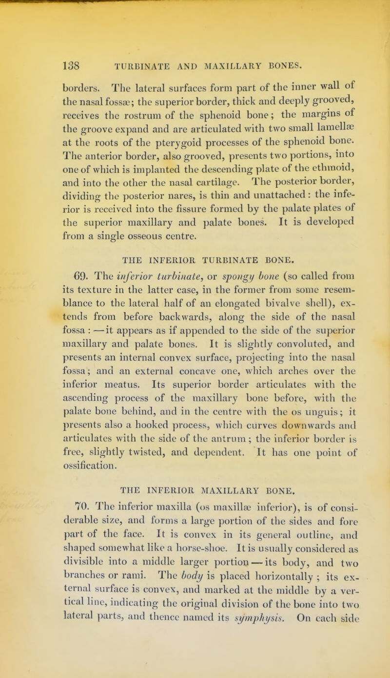 US TURBINATE AND MAXILLARY BONES. borders. The lateral surfaces form part of the inner wall of the nasal fossa;; the superior border, thick and deeply grooved, receives the rostrum of the sphenoid bone; the margins of the groove expand and are articulated with two small lamellae at the roots of the pterygoid processes of the sphenoid bone. The anterior border, also grooved, presents two portions, into one of which is implanted the descending plate of the ethmoid, and into the other the nasal cartilage. The posterior border, dividing the posterior nares, is thin and unattached: the infe- rior is received into the fissure formed by the palate plates of the superior maxillary and palate bones. It is developed from a single osseous centre. THE INFERIOR TURBINATE BONE. 69- The inferior turbinate, or spongy bone (so called from its texture in the latter case, in the former from some resem- blance to the lateral half of an elongated bivalve shell), ex- tends from before backwards, along the side of the nasal fossa : —it appears as if appended to the side of the superior maxillary and palate bones. It is slightly convoluted, and presents an internal convex surface, projecting into the nasal fossa; and an external concave one, which arches over the inferior meatus. Its superior border articulates with the ascending process of the maxillary bone before, with the palate bone behind, and in the centre with the os unguis; it presents also a hooked process, which curves downwards and articulates with the side of the antrum; the inferior border is free, slightly twisted, and dependent. It has one point of ossification. THE INFERIOR MAXILLARY BONE. 70. The inferior maxilla (os maxilla; inferior), is of consi- derable size, and forms a large portion of the sides and fore part of the face. It is convex in its general outline, and shaped somewhat like a horse-shoe. It is usually considered as divisible into a middle larger portion — its body, and two branches or rami. The body is placed horizontally ; its ex- ternal surface is convex, and marked at the middle by a ver- tical line, indicating the original division of the bone into two lateral parts, and thence named its symphysis. On each side
