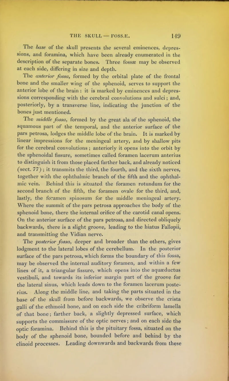 THE SKULL — FOSS E. 119 The base of the skull presents the several eminences, depres- sions, and foramina, which have been already enumerated in the description of the separate bones. Three fossae may be observed at each side, differing in size and depth. The anterior fossa, formed by the orbital plate of the frontal bone and the smaller wing of the sphenoid, serves to support the anterior lobe of the brain : it is marked by eminences and depres- sions corresponding with the cerebral convolutions and sulci; and, posteriorly, by a transverse line, indicating the junction of the bones just mentioned. The middle fossa, formed by the great ala of the sphenoid, the squamous part of the temporal, and the anterior surface of the pars petrosa, lodges the middle lobe of the brain. It is marked by linear impressions for the meningeal artery, and by shallow pits for the cerebral convolutions ; anteriorly it opens into the orbit by the sphenoidal fissure, sometimes called foramen lacerum anterius to distinguish it from those placed farther back, and already noticed (sect. 77) ; it transmits the third, the fourth, and the sixth nerves, together with the ophthalmic branch of the fifth and the ophthal- mic vein. Behind this is situated the foramen rotundum for the second branch of the fifth, the foramen ovale for the third, and, lastly, the foramen spinosum for the middle meningeal artery. Where the summit of the pars petrosa approaches the body of the sphenoid bone, there the internal orifice of the carotid canal opens. On the anterior surface of the pars petrosa, and directed obliquely backwards, there is a slight groove, leading to the hiatus Fallopii, and transmitting the Vidian nerve. The posterior fossa, deeper and broader than the others, gives lodgment to the lateral lobes of the cerebellum. In the posterior surface of the pars petrosa, which forms the boundary of this fossa, may be observed the internal auditory foramen, and within a few lines of it, a triangular fissure, which opens into the aquaeductus vestibuli, and towards its inferior margin part of the groove for the lateral sinus, which leads down to the foramen lacerum poste- rius. Along the middle line, and taking the parts situated in the base of the skull from before backwards, we observe the crista galli of the ethmoid bone, and on each side the cribriform lamella of that bone; farther back, a slightly depressed surface, which supports the commissure of the optic nerves; and on each side the optic foramina. Behind this is the pituitary fossa, situated on the body of the sphenoid bone, bounded before and behind by the clinoid processes. Leading downwards and backwards from these
