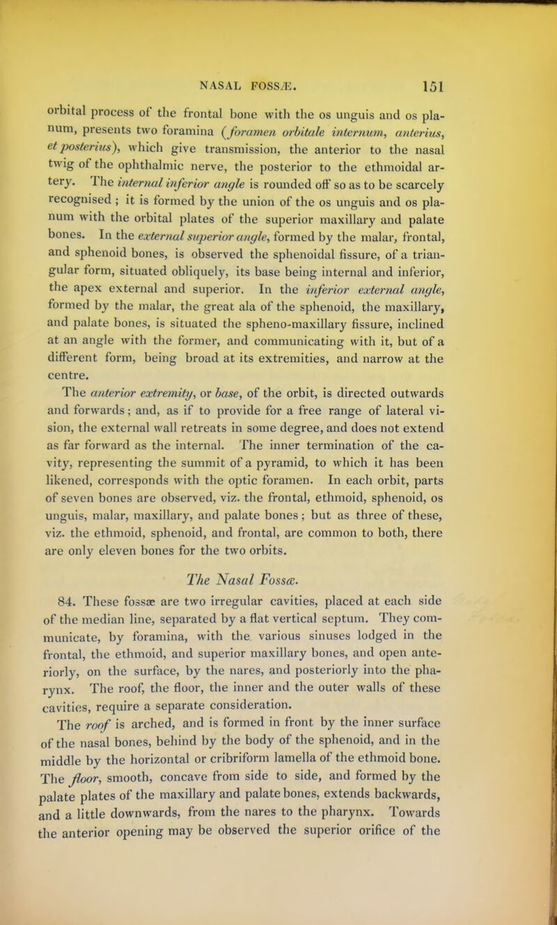 orbital process of the frontal bone with the os unguis and os pla- num, presents two foramina {foramen orbitale internum, anterius, et posterhis), which give transmission, the anterior to the nasal twig of the ophthalmic nerve, the posterior to the ethmoidal ar- tery. The internal inferior angle is rounded off so as to be scarcely recognised ; it is formed by the union of the os unguis and os pla- num with the orbital plates of the superior maxillary and palate bones. In the external superior angle, formed by the malar, frontal, and sphenoid bones, is observed the sphenoidal fissure, of a trian- gular form, situated obliquely, its base being internal and inferior, the apex external and superior. In the inferior external angle, formed by the malar, the great ala of the sphenoid, the maxillary, and palate bones, is situated the spheno-maxillary fissure, inclined at an angle with the former, and communicating with it, but of a different form, being broad at its extremities, and narrow at the centre. The anterior extremity, or base, of the orbit, is directed outwards and forwards; and, as if to provide for a free range of lateral vi- sion, the external wall retreats in some degree, and does not extend as far forward as the internal. The inner termination of the ca- vity, representing the summit of a pyramid, to which it has been likened, corresponds with the optic foramen. In each orbit, parts of seven bones are observed, viz. the frontal, ethmoid, sphenoid, os unguis, malar, maxillary, and palate bones; but as three of these, viz. the ethmoid, sphenoid, and frontal, are common to both, there are only eleven bones for the two orbits. The Nasal Fossa. 84. These fossae are two irregular cavities, placed at each side of the median line, separated by a flat vertical septum. They com- municate, by foramina, with the various sinuses lodged in the frontal, the ethmoid, and superior maxillary bones, and open ante- riorly, on the surface, by the nares, and posteriorly into the pha- rynx. The roof, the floor, the inner and the outer walls of these cavities, require a separate consideration. The roof is arched, and is formed in front by the inner surface of the nasal bones, behind by the body of the sphenoid, and in the middle by the horizontal or cribriform lamella of the ethmoid bone. The floor, smooth, concave from side to side, and formed by the palate plates of the maxillary and palate bones, extends backwards, and a little downwards, from the nares to the pharynx. Towards the anterior opening may be observed the superior orifice of the