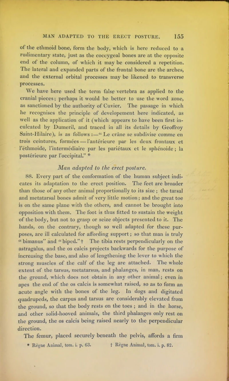 of the ethmoid bone, form the body, which is here reduced to a rudimentary state, just as the coccygeal bones are at the opposite end of the column, of which it may be considered a repetition. The lateral and expanded parts of the frontal bone are the arches, and the external orbital processes may be likened to transverse processes. We have here used the term false vertebra as applied to the cranial pieces; perhaps it would be better to use the word zone, as sanctioned by the authority of Cuvier. The passage in which he recognises the principle of developement here indicated, as well as the application of it (which appears to have been first in- culcated by Dumeril, and traced in all its details by Geoffroy Saint-Hilaire), is as follows :— Le crane se subdivise comme en trois ceintures, formees — l'anterieure par les deux frontaux et l'ethmoide, l'intermediaire par les parietaux et le sphenoide ; la posterieure par l'occipital. * Man adapted to the erect posture. 88. Every part of the conformation of the human subject indi- cates its adaptation to the erect position. The feet are broader than those of any other animal proportionally to its size ; the tarsal and metatarsal bones admit of very little motion; and the great toe is on the same plane with the others, and cannot be brought into opposition with them. The foot is thus fitted to sustain the weight of the body, but not to grasp or seize objects presented to it. The hands, on the contrary, though so well adapted for these pur- poses, are ill calculated for affording support; so that man is truly  bimanus and  biped.t The tibia rests perpendicularly on the astragalus, and the os calcis projects backwards for the purpose of increasing the base, and also of lengthening the lever to which the strong muscles of the calf of the leg are attached. The whole extent of the tarsus, metatarsus, and phalanges, in man, rests on the ground, which does not obtain in any other animal; even in apes the end of the os calcis is somewhat raised, so as to form an acute angle with the bones of the leg. In dogs and digitated quadrupeds, the carpus and tarsus are considerably elevated from the ground, so that the body rests on the toes ; and in the horse, and other solid-hooved animals, the third phalanges only rest on the ground, the os calcis being raised nearly to the perpendicular direction. The femur, placed securely beneath the pelvis, affords a firm * Regne Animal, torn. i. p. 63. f Regne Animal, torn. i. p. 82.