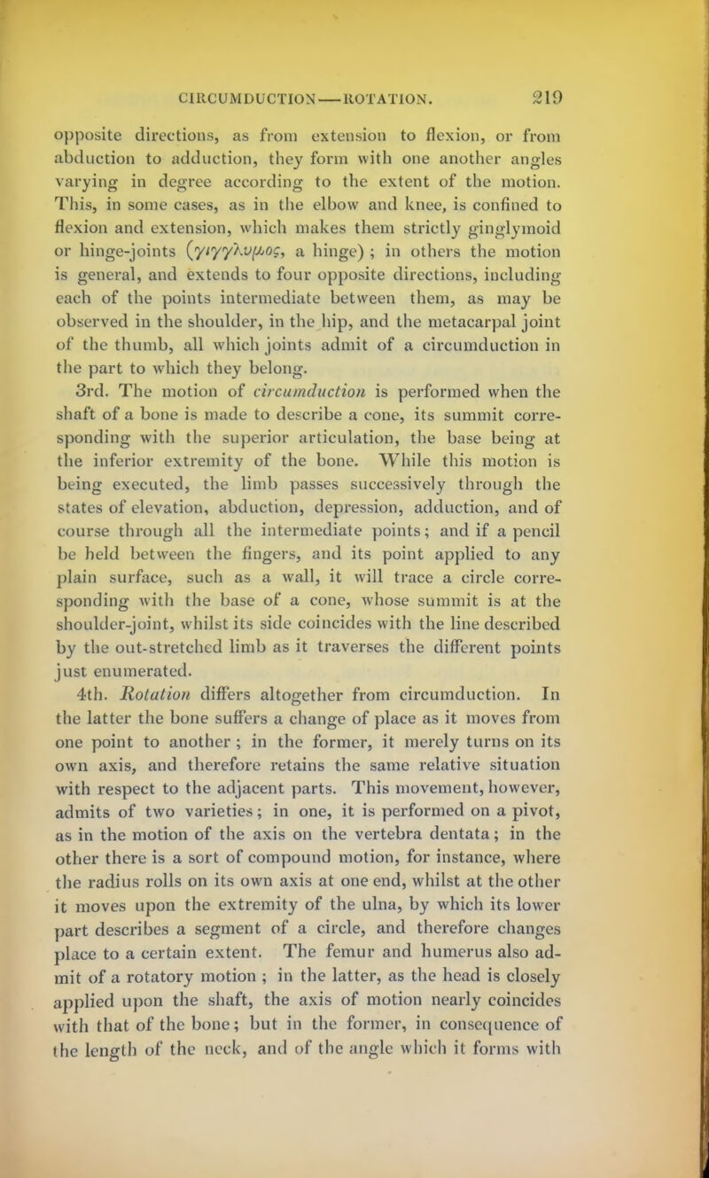 opposite directions, as from extension to flexion, or from abduction to adduction, they form with one another angles varying in degree according to the extent of the motion. This, in some cases, as in the elbow and knee, is confined to flexion and extension, which makes them strictly ginglyinoid or hinge-joints (yi'yyXvf/jOg, a hinge) ; in others the motion is general, and extends to four opposite directions, including each of the points intermediate between them, as may be observed in the shoulder, in the hip, and the metacarpal joint of the thumb, all which joints admit of a circumduction in the part to which they belong. 3rd. The motion of circumduction is performed when the shaft of a bone is made to describe a cone, its summit corre- sponding with the superior articulation, the base being at the inferior extremity of the bone. While this motion is being executed, the limb passes successively through the states of elevation, abduction, depression, adduction, and of course through all the intermediate points; and if a pencil be held between the fingers, and its point applied to any plain surface, such as a wall, it will trace a circle corre- sponding with the base of a cone, whose summit is at the shoulder-joint, whilst its side coincides with the line described by the out-stretched limb as it traverses the different points just enumerated. 4th. Rotation differs altogether from circumduction. In the latter the bone suffers a change of place as it moves from one point to another ; in the former, it merely turns on its own axis, and therefore retains the same relative situation with respect to the adjacent parts. This movement, however, admits of two varieties; in one, it is performed on a pivot, as in the motion of the axis on the vertebra dentata; in the other there is a sort of compound motion, for instance, where the radius rolls on its own axis at one end, whilst at the other it moves upon the extremity of the ulna, by which its lower part describes a segment of a circle, and therefore changes place to a certain extent. The femur and humerus also ad- mit of a rotatory motion ; in the latter, as the head is closely applied upon the shaft, the axis of motion nearly coincides with that of the bone; but in the former, in consequence of the length of the neck, and of the angle which it forms with