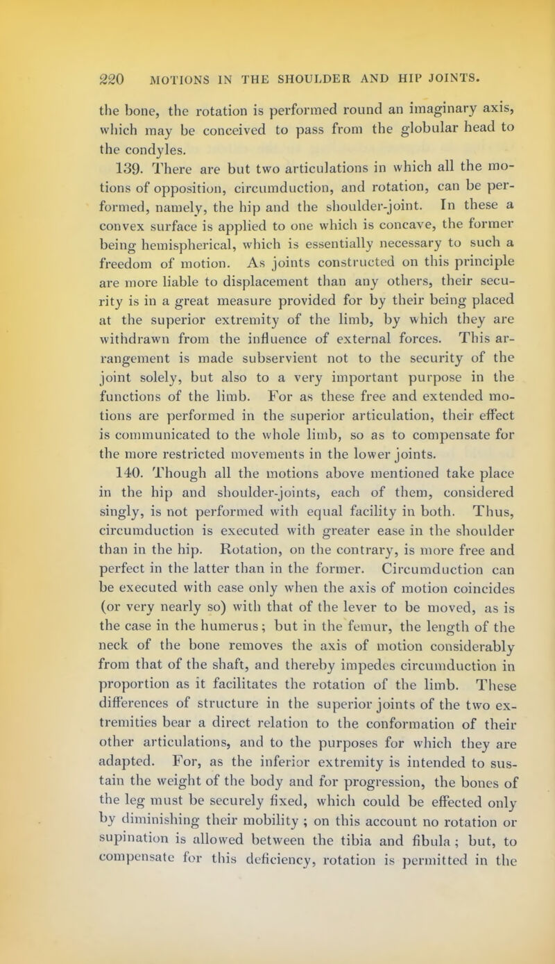 the bone, the rotation is performed round an imaginary axis, which may be conceived to pass from the globular head to the condyles. 139. There are but two articulations in which all the mo- tions of opposition, circumduction, and rotation, can be per- formed, namely, the hip and the shoulder-joint. In these a convex surface is applied to one which is concave, the former being hemispherical, which is essentially necessary to such a freedom of motion. As joints constructed on this principle are more liable to displacement than any others, their secu- rity is in a great measure provided for by their being placed at the superior extremity of the limb, by which they are withdrawn from the influence of external forces. This ar- rangement is made subservient not to the security of the joint solely, but also to a very important purpose in the functions of the limb. For as these free and extended mo- tions are performed in the superior articulation, their effect is communicated to the whole limb, so as to compensate for the more restricted movements in the lower joints. 140. Though all the motions above mentioned take place in the hip and shoulder-joints, each of them, considered singly, is not performed with equal facility in both. Thus, circumduction is executed with greater ease in the shoulder than in the hip. Rotation, on the contrary, is more free and perfect in the latter than in the former. Circumduction can be executed with ease only when the axis of motion coincides (or very nearly so) with that of the lever to be moved, as is the case in the humerus; but in the femur, the length of the neck of the bone removes the axis of motion considerably from that of the shaft, and thereby impedes circumduction in proportion as it facilitates the rotation of the limb. These differences of structure in the superior joints of the two ex- tremities bear a direct relation to the conformation of their other articulations, and to the purposes for which they are adapted. For, as the inferior extremity is intended to sus- tain the weight of the body and for progression, the bones of the leg must be securely fixed, which could be effected only by diminishing their mobility ; on this account no rotation or supination is allowed between the tibia and fibula ; but, to compensate for this deficiency, rotation is permitted in the