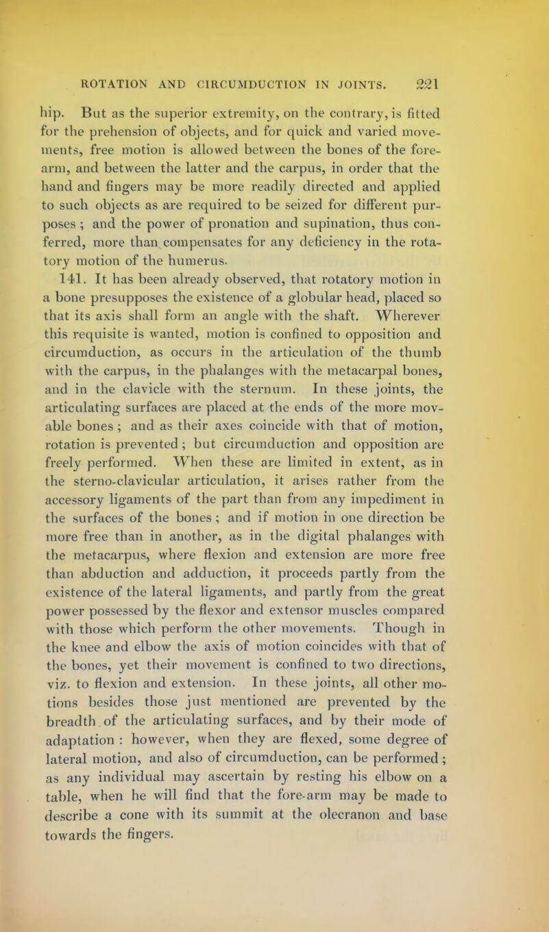 hip. But as the superior extremity, on the contrary, is fitted for the prehension of objects, and for quick and varied move- ments, free motion is allowed between the bones of the fore- arm, and between the latter and the carpus, in order that the hand and fingers may be more readily directed and applied to such objects as are required to be seized for different pur- poses ; and the power of pronation and supination, thus con- ferred, more than compensates for any deficiency in the rota- tory motion of the humerus. 141. It has been already observed, that rotatory motion in a bone presupposes the existence of a globular head, placed so that its axis shall form an angle with the shaft. Wherever this requisite is wanted, motion is confined to opposition and circumduction, as occurs in the articulation of the thumb with the carpus, in the phalanges with the metacarpal bones, and in the clavicle with the sternum. In these joints, the articulating surfaces are placed at the ends of the more mov- able bones ; and as their axes coincide with that of motion, rotation is prevented ; but circumduction and opposition are freely performed. When these are limited in extent, as in the sterno-clavicular articulation, it arises rather from the accessory ligaments of the part than from any impediment in the surfaces of the bones ; and if motion in one direction be more free than in another, as in the digital phalanges with the metacarpus, where flexion and extension are more free than abduction and adduction, it proceeds partly from the e xistence of the lateral ligaments, and partly from the great power possessed by the flexor and extensor muscles compared with those which perform the other movements. Though in the knee and elbow the axis of motion coincides with that of the bones, yet their movement is confined to two directions, viz. to flexion and extension. In these joints, all other mo- tions besides those just mentioned are prevented by the breadth of the articulating surfaces, and by their mode of adaptation : however, when they are flexed, some degree of lateral motion, and also of circumduction, can be performed ; as any individual may ascertain by resting his elbow on a table, when he will find that the fore-arm may be made to describe a cone with its summit at the olecranon and base towards the fingers.