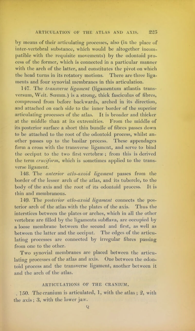 by means of their articulating processes, also (in the place of inter-vertebral substance, which would be altogether incom- patible with the requisite movements) by the odontoid pro- cess of the former, which is connected in a particular manner with the arch of the latter, and constitutes the pivot on which the head turns in its rotatory motions. There are three liga- ments and four synovial membranes in this articulation. 147. The transverse ligament (ligamentum atlantis trans- versum, Weit. Scemm.) is a strong, thick fasciculus of fibres, compressed from before backwards, arched in its direction, and attached on each side to the inner border of the superior articulating processes of the atlas. It is broader and thicker at the middle than at its extremities. From the middle of its posterior surface a short thin bundle of fibres passes down to be attached to the root of the odontoid process, whilst an- other passes up to the basilar process. These appendages form a cross with the transverse ligament, and serve to bind the occiput to the two first vertebrae ; from this is derived the term cruciform, which is sometimes applied to the trans- verse ligament. 148. The anterior atlo-axoid ligament passes from the border of the lesser arch of the atlas, and its tubercle, to the body of the axis and the root of its odontoid process. It is thin and membranous. 149- The posterior atlo-axoid ligament connects the pos- terior arch of the atlas with the plates of the axis. Thus the interstices between the plates or arches, which in all the other vertebras are rilled by the ligamenta subflava, are occupied by a loose membrane between the second and first, as well as between the latter and the occiput. The edges of the articu- lating processes are connected by irregular fibres passing from one to the other. Two synovial membranes are placed between the articu- lating processes of the atlas and axis. One between the odon- toid process and the transverse ligament, another between it and the arch of the atlas. ARTICULATIONS OF THE CRANIUM. . 150. The cranium is articulated, 1, with the atlas ; 2, with the axis; 3, with the lower jaw.