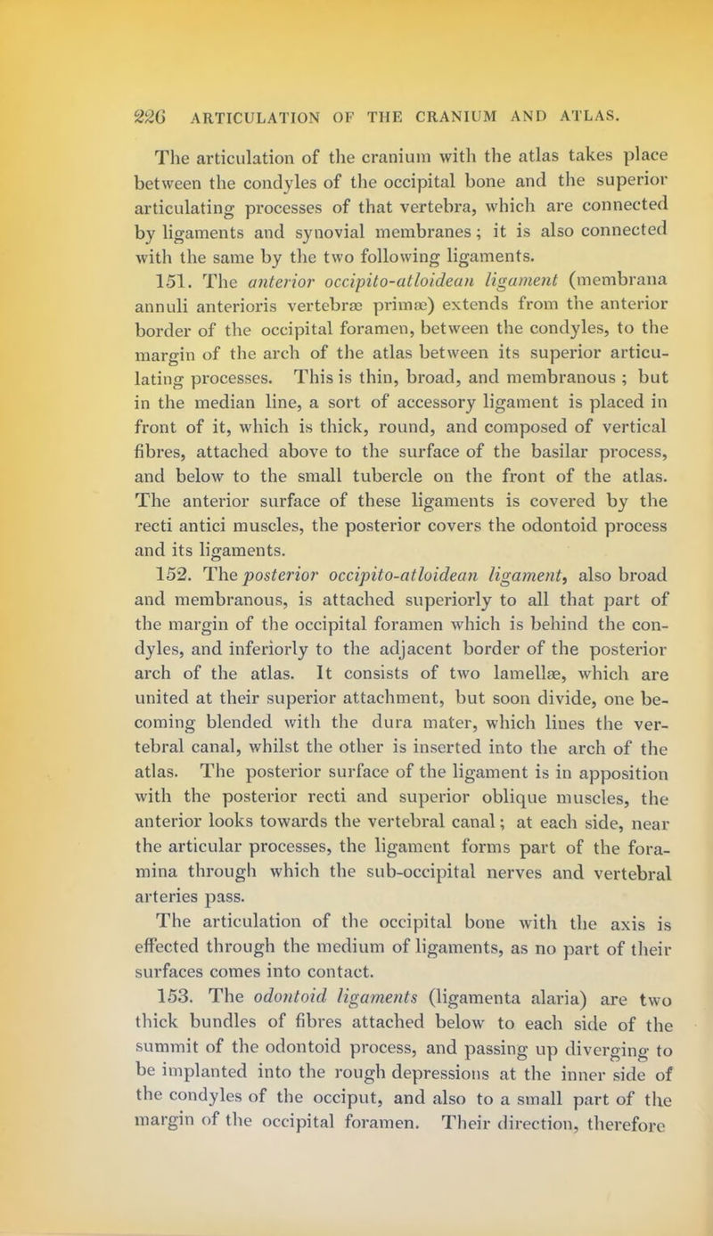 The articulation of the cranium with the atlas takes place between the condyles of the occipital bone and the superior articulating processes of that vertebra, which are connected by ligaments and synovial membranes; it is also connected with the same by the two following ligaments. 151. The anterior occipito-atloidean ligament (membrana annuli anterioris vertebrae prima?) extends from the anterior border of the occipital foramen, between the condyles, to the margin of the arch of the atlas between its superior articu- lating processes. This is thin, broad, and membranous ; but in the median line, a sort of accessory ligament is placed in front of it, which is thick, round, and composed of vertical fibres, attached above to the surface of the basilar process, and below to the small tubercle on the front of the atlas. The anterior surface of these ligaments is covered by the recti antici muscles, the posterior covers the odontoid process and its ligaments. 152. The posterior occipito-atloidean ligament^ also broad and membranous, is attached superiorly to all that part of the margin of the occipital foramen which is behind the con- dyles, and inferiorly to the adjacent border of the posterior arch of the atlas. It consists of two lamellae, which are united at their superior attachment, but soon divide, one be- coming blended with the dura mater, which lines the ver- tebral canal, whilst the other is inserted into the arch of the atlas. The posterior surface of the ligament is in apposition with the posterior recti and superior oblique muscles, the anterior looks towards the vertebral canal; at each side, near the articular processes, the ligament forms part of the fora- mina through which the sub-occipital nerves and vertebral arteries pass. The articulation of the occipital bone with the axis is effected through the medium of ligaments, as no part of their surfaces comes into contact. 153. The odontoid ligaments (ligamenta alaria) are two thick bundles of fibres attached below to each side of the summit of the odontoid process, and passing up diverging to be implanted into the rough depressions at the inner side of the condyles of the occiput, and also to a small part of the margin of the occipital foramen. Their direction, therefore