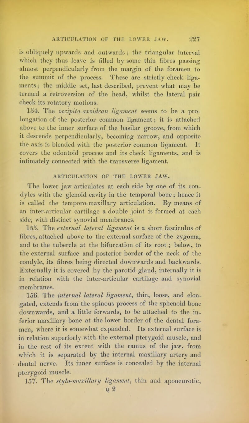 ARTICULATION OF THK LOWER JAW. '37 is obliquely upwards and outwards; the triangular interval which they thus leave is filled by some thin fibres passing almost perpendicularly from the margin of the foramen to the summit of the process. These are strictly check liga- ments ; the middle set, last described, prevent what may be termed a retroversion of the head, whilst the lateral pair check its rotatory motions. 154. The occipito-axoidean ligament seems to be a pro- longation of the posterior common ligament; it is attached above to the inner surface of the basilar groove, from which it descends perpendicularly, becoming narrow, and opposite the axis is blended with the posterior common ligament. It covers the odontoid process and its check ligaments, and is intimately connected with the transverse ligament. ARTICULATION OF THE LOWER JAW. The lower jaw articulates at each side by one of its con- dyles with the glenoid cavity in the temporal bone; hence it is called the temporo-maxillary articulation. By means of an inter-articular cartilage a double joint is formed at each side, with distinct synovial membranes. 155. The external lateral ligament is a short fasciculus of fibres, attached above to the external surface of the zygoma, and to the tubercle at the bifurcation of its root; below, to the external surface and posterior border of the neck of the condyle, its fibres being directed downwards and backwards. Externally it is covered by the parotid gland, internally it is in relation with the inter-articular cartilage and synovial membranes. 156. The internal lateral ligament, thin, loose, and elon- gated, extends from the spinous process of the sphenoid bone downwards, and a little forwards, to be attached to the in- ferior maxillary bone at the lower border of the dental fora- men, where it is somewhat expanded. Its external surface is in relation superiorly with the external pterygoid muscle, and in the rest of its extent with the ramus of the jaw, from which it is separated by the internal maxillary artery and dental nerve. Its inner surface is concealed by the internal pterygoid muscle. 157. The stylo-maxillary ligament, thin and aponeurotic,