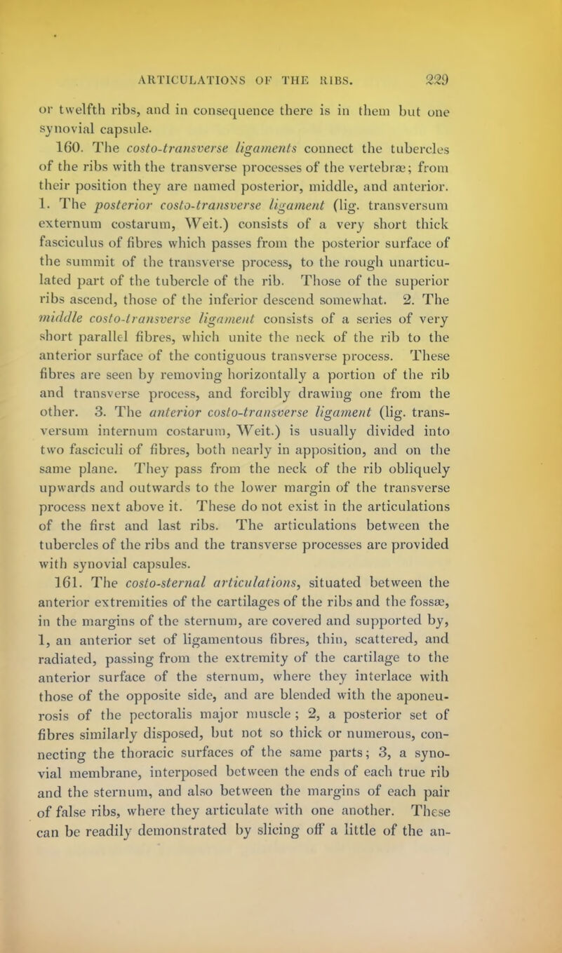 or twelfth ribs, and in consequence there is in them but one synovial capsule. 160. The costo-transverse ligaments connect the tubercles of the ribs with the transverse processes of the vertebras; from their position they are named posterior, middle, and anterior. 1. The posterior costo-transverse ligament (lig. transversuni externum costarum, Weit.) consists of a very short thick fasciculus of fibres which passes from the posterior surface of the summit of the transverse process, to the rough unarticu- lated part of the tubercle of the rib. Those of the superior ribs ascend, those of the inferior descend somewhat. 2. The middle costo-transverse ligament consists of a series of very short parallel fibres, which unite the neck of the rib to the anterior surface of the contiguous transverse process. These fibres are seen by removing horizontally a portion of the rib and transverse process, and forcibly drawing one from the other. 3. The anterior costo-transverse ligament (lig. trans- versuni internum costarum, Weit.) is usually divided into two fasciculi of fibres, both nearly in apposition, and on the same plane. They pass from the neck of the rib obliquely upwards and outwards to the lower margin of the transverse process next above it. These do not exist in the articulations of the first and last ribs. The articulations between the tubercles of the ribs and the transverse processes are provided with synovial capsules. 161. The costo-sternal articulations, situated between the anterior extremities of the cartilages of the ribs and the fossse, in the margins of the sternum, are covered and supported by, 1, an anterior set of ligamentous fibres, thin, scattered, and radiated, passing from the extremity of the cartilage to the anterior surface of the sternum, where they interlace with those of the opposite side, and are blended with the aponeu- rosis of the pectoralis major muscle ; 2, a posterior set of fibres similarly disposed, but not so thick or numerous, con- necting the thoracic surfaces of the same parts; 3, a syno- vial membrane, interposed between the ends of each true rib and the sternum, and also between the margins of each pair of false ribs, where they articulate with one another. These can be readily demonstrated by slicing off a little of the an-