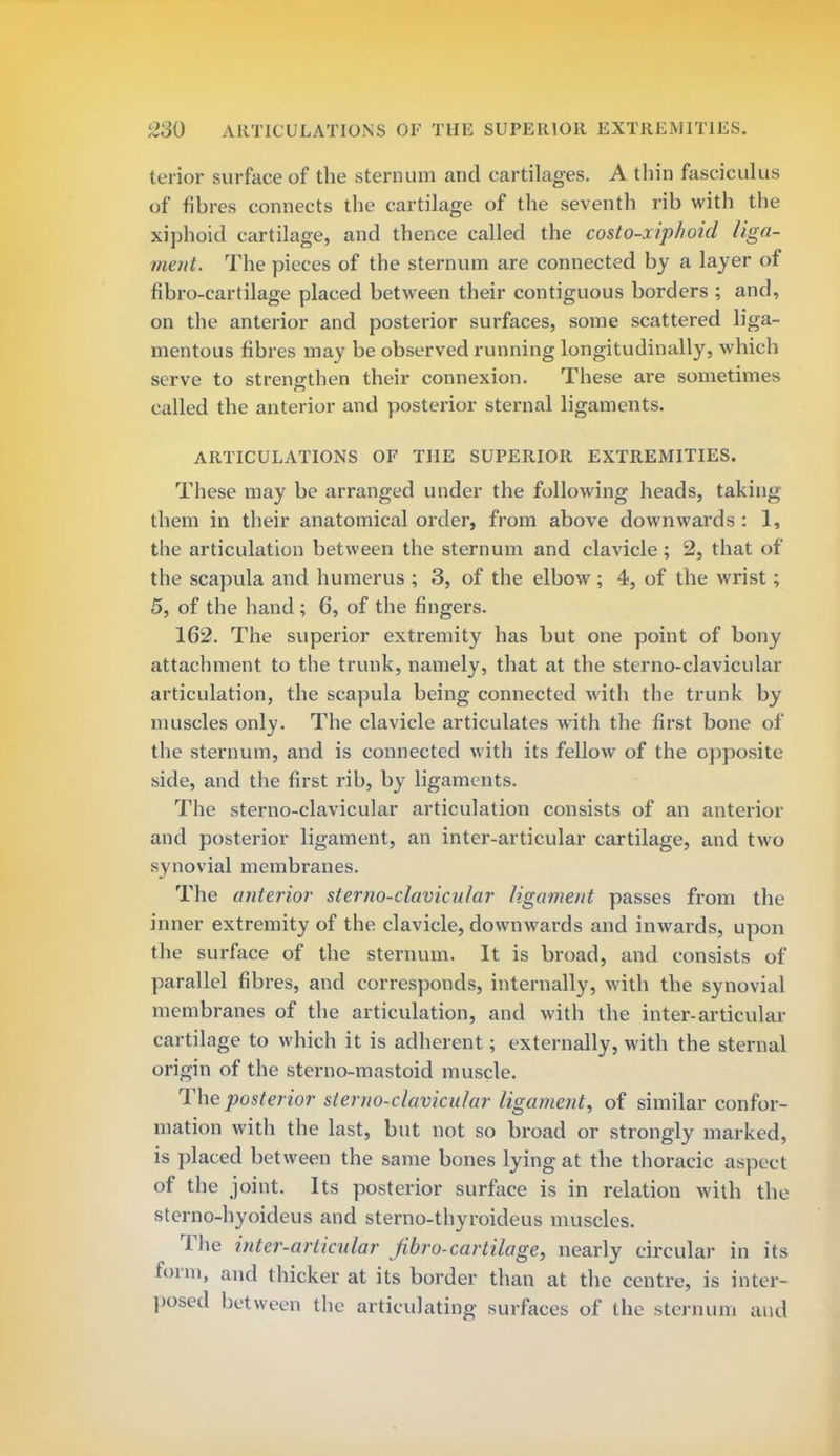 terior surface of the sternum and cartilages. A thin fasciculus of fibres connects the cartilage of the seventh rib with the xiphoid cartilage, and thence called the costo-xiphoid liga- ment. The pieces of the sternum are connected by a layer of fibro-cartilage placed between their contiguous borders ; and, on the anterior and posterior surfaces, some scattered liga- mentous fibres may be observed running longitudinally, which serve to strengthen their connexion. These are sometimes called the anterior and posterior sternal ligaments. ARTICULATIONS OF THE SUPERIOR EXTREMITIES. These may be arranged under the following heads, taking them in their anatomical order, from above downwards : 1, the articulation between the sternum and clavicle ; 2, that of the scapula and humerus ; 3, of the elbow; 4, of the wrist; 5, of the hand ; 6, of the fingers. 162. The superior extremity has but one point of bony attachment to the trunk, namely, that at the sterno-clavicular articulation, the scapula being connected with the trunk by muscles only. The clavicle articulates with the first bone of the sternum, and is connected with its fellow of the opposite side, and the first rib, by ligaments. The sterno-clavicular articulation consists of an anterior and posterior ligament, an inter-articular cartilage, and two synovial membranes. The anterior sterno-clavicular ligament passes from the inner extremity of the clavicle, downwards and inwards, upon the surface of the sternum. It is broad, and consists of parallel fibres, and corresponds, internally, with the synovial membranes of the articulation, and with the inter-articular cartilage to which it is adherent; externally, with the sternal origin of the sterno-mastoid muscle. The posterior sterno-clavicular ligament, of similar confor- mation with the last, but not so broad or strongly marked, is placed between the same bones lying at the thoracic aspect of the joint. Its posterior surface is in relation with the sterno-hyoideus and sterno-thyroideus muscles. The inter-articular Jibro-cartilage, nearly circular in its form, and thicker at its border than at the centre, is inter- posed between the articulating .surfaces of the sternum and