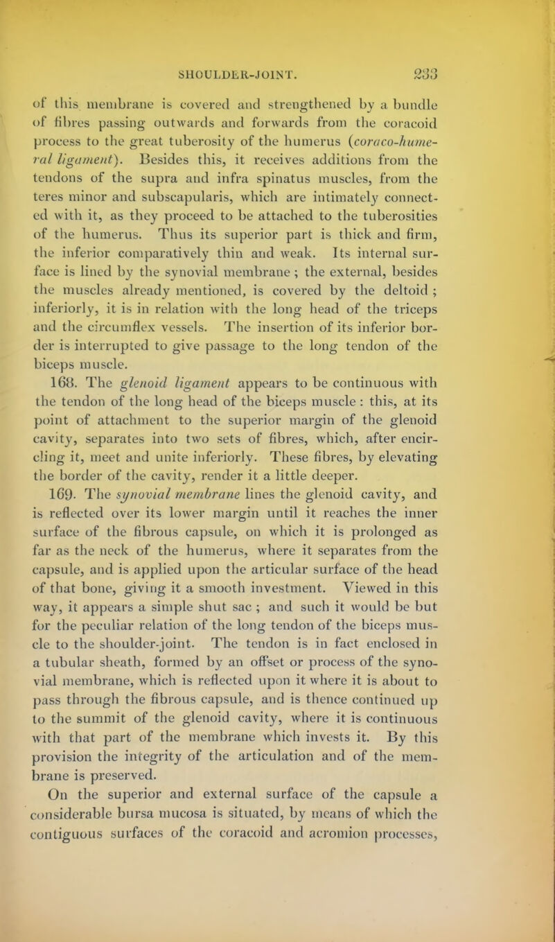 ©f this membrane is covered and strengthened by a bundle of fibres passing outwards and forwards from the coracoid process to the great tuberosity of the humerus (coraco-hume- ral ligament). Besides this, it receives additions from the tendons of the supra and infra spinatus muscles, from the teres minor and subscapulars, which are intimately connect- ed with it, as they proceed to be attached to the tuberosities of the humerus. Thus its superior part is thick and firm, the inferior comparatively thin and weak. Its internal sur- face is lined by the synovial membrane ; the external, besides the muscles already mentioned, is covered by the deltoid ; inferiorly, it is in relation with the long head of the triceps and the circumflex vessels. The insertion of its inferior bor- der is interrupted to give passage to the long tendon of the biceps muscle. 168. The glenoid ligament appears to be continuous with the tendon of the long head of the biceps muscle : this, at its point of attachment to the superior margin of the glenoid cavity, separates into two sets of fibres, which, after encir- cling it, meet and unite inferiorly. These fibres, by elevating the border of the cavity, render it a little deeper. 16*9- The synovial membrane lines the glenoid cavity, and is reflected over its lower margin until it reaches the inner surface of the fibrous capsule, on which it is prolonged as far as the neck of the humerus, where it separates from the capsule, and is applied upon the articular surface of the head of that bone, giving it a smooth investment. Viewed in this way, it appears a simple shut sac ; and such it would be but for the peculiar relation of the long tendon of the biceps mus- cle to the shoulder-joint. The tendon is in fact enclosed in a tubular sheath, formed by an offset or process of the syno- vial membrane, which is reflected upon it where it is about to pass through the fibrous capsule, and is thence continued up to the summit of the glenoid cavity, where it is continuous with that part of the membrane which invests it. By this provision the integrity of the articulation and of the mem- brane is preserved. On the superior and external surface of the capsule a considerable bursa mucosa is situated, by means of which the contiguous surfaces of the coracoid and acromion processes,