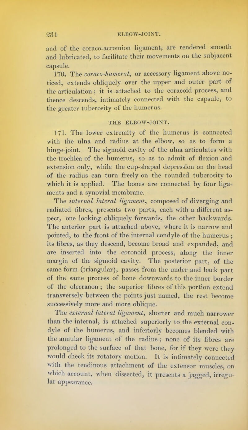 ELBOW-JOINT. and of the coraco-acromion ligament, are rendered smooth and lubricated, to facilitate their movements on the subjacent capsule. 170. The coraco-humeral, or accessory ligament above no- ticed, extends obliquely over the upper and outer part of the articulation ; it is attached to the coracoid process, and thence descends, intimately connected with the capsule, to the greater tuberosity of the humerus. THE ELBOW-JOINT. 171. The lower extremity of the humerus is connected with the ulna and radius at the elbow, so as to form a hinge-joint. The sigmoid cavity of the ulna articulates with the trochlea of the humerus, so as to admit of flexion and extension only, while the cup-shaped depression on the head of the radius can turn freely on the rounded tuberosity to which it is applied. The bones are connected by four liga- ments and a synovial membrane. The internal lateral ligament, composed of diverging and radiated fibres, presents two parts, each with a different as- pect, one looking obliquely forwards, the other backwards. The anterior part is attached above, where it is narrow and pointed, to the front of the internal condyle of the humerus ; its fibres, as they descend, become broad and expanded, and are inserted into the coronoid process, along the inner margin of the sigmoid cavity. The posterior part, of the same form (triangular), passes from the under and back part of the same process of bone downwards to the inner border of the olecranon ; the superior fibres of this portion extend transversely between the points just named, the rest become successively more and more oblique. The external lateral ligament, shorter and much narrower than the internal, is attached superiorly to the external con- dyle of the humerus, and inferiorly becomes blended with the annular ligament of the radius ; none of its fibres are prolonged to the surface of that bone, for if they were they would check its rotatory motion. It is intimately connected with the tendinous attachment of the extensor muscles, on which account, when dissected, it presents a jagged, irregu- lar appearance.