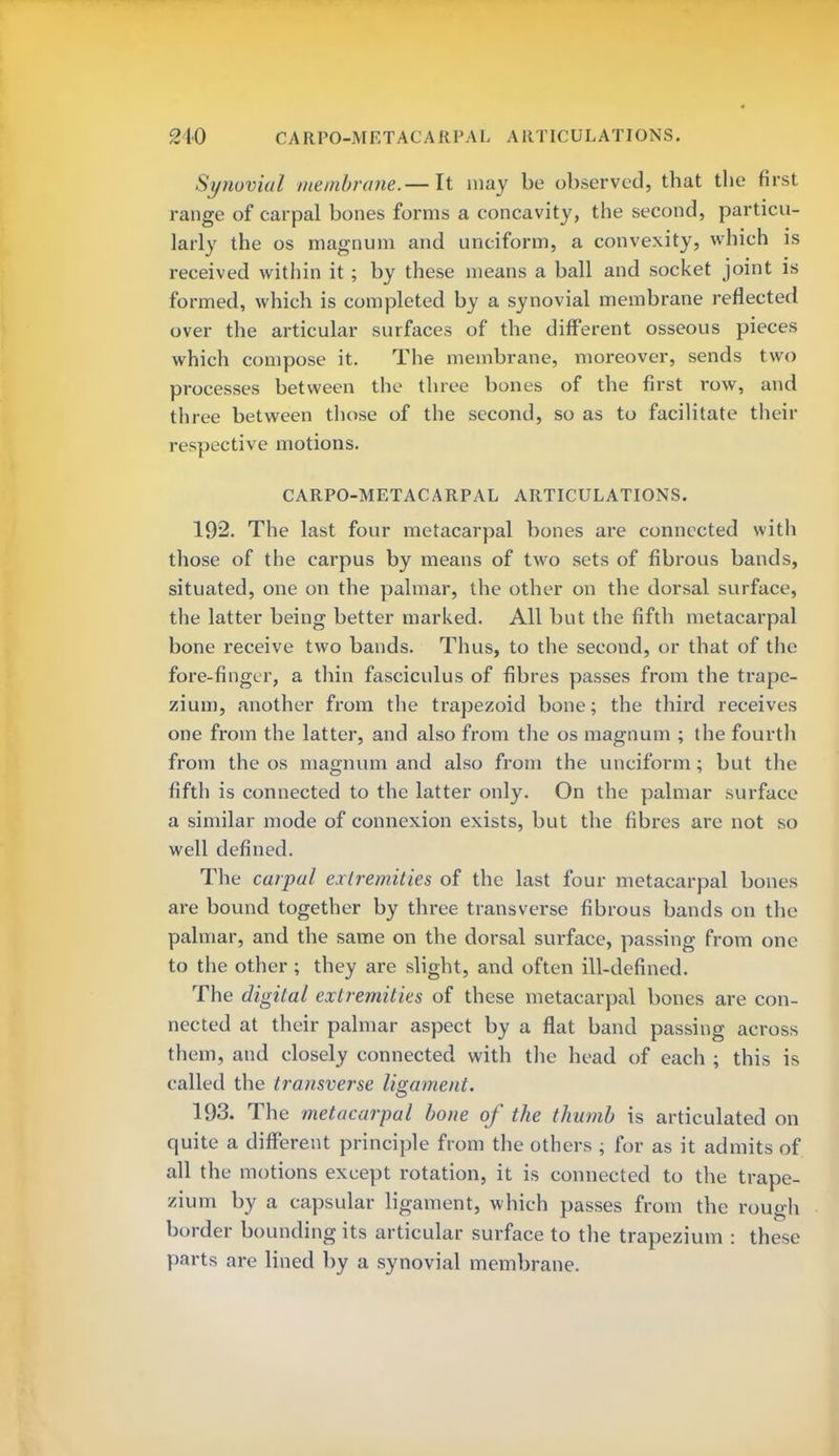 Synovial membrane.— It may be observed, that the first range of carpal bones forms a concavity, the second, particu- larly the os magnum and unciform, a convexity, which is received within it ; by these means a ball and socket joint is formed, which is completed by a synovial membrane reflected over the articular surfaces of the different osseous pieces which compose it. The membrane, moreover, sends two processes between the three bones of the first row, and three between those of the second, so as to facilitate their respective motions. CARPO-METACARPAL ARTICULATIONS. 192. The last four metacarpal bones are connected with those of the carpus by means of two sets of fibrous bands, situated, one on the palmar, the other on the dorsal surface, the latter being better marked. All but the fifth metacarpal bone receive two bands. Thus, to the second, or that of the fore-finger, a thin fasciculus of fibres passes from the trape- zium, another from the trapezoid bone; the third receives one from the latter, and also from the os magnum ; the fourth from the os magnum and also from the unciform; but the fifth is connected to the latter only. On the palmar surface a similar mode of connexion exists, but the fibres are not so well defined. The carpal extremities of the last four metacarpal bones are bound together by three transverse fibrous bands on the palmar, and the same on the dorsal surface, passing from one to the other ; they are slight, and often ill-defined. The digital extremities of these metacarpal bones are con- nected at their palmar aspect by a flat band passing across them, and closely connected with the head of each ; this is called the transverse ligament. 193. The metacarpal bone of the thumb is articulated on quite a different principle from the others ; for as it admits of all the motions except rotation, it is connected to the trape- zium by a capsular ligament, which passes from the rough border bounding its articular surface to the trapezium : these parts are lined by a synovial membrane.
