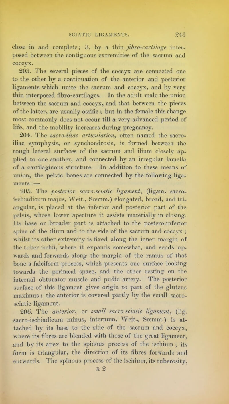 SCIATIC LIGAMENTS. close in and complete; 3, by a thin jibro-cartilage inter- posed between the contiguous extremities of the sacrum and coccyx. 203. The several pieces of the coccyx are connected one to the other by a continuation of the anterior and posterior ligaments which unite the sacrum and coccyx, and by very thin interposed fibro-cartilages. In the adult male the union between the sacrum and coccyx, and that between the pieces of the latter, are usually ossific ; but in the female this change most commonly does not occur till a very advanced period of life, and the mobility increases during pregnancy. 204. The sacro-iKac articulation, often named the sacro- iliac symphysis, or synchondrosis, is formed between the rough lateral surfaces of the sacrum and ilium closely ap- plied to one another, and connected by an irregular lamella of a cartilaginous structure. In addition to these means of union, the pelvic bones are connected by the following liga- ments :— 205. The posterior sacro-sciatic ligament, (ligam. sacro- ischiadicum majus, Weit., Scemm.) elongated, broad, and tri- angular, is placed at the inferior and posterior part of the pelvis, whose lower aperture it assists materially in closing. Its base or broader part is attached to the postero-inferior spine of the ilium and to the side of the sacrum and coccyx ; whilst its other extremity is fixed along the inner margin of the tuber ischii, where it expands somewhat, and sends up- wards and forwards along the margin of the ramus of that bone a falciform process, which presents one surface looking towards the perinaeal space, and the other resting on the internal obturator muscle and pudic artery. The posterior surface of this ligament gives origin to part of the gluteus maximus ; the anterior is covered partly by the small sacro- sciatic ligament. 206. The anterior, or small sacro-sciatic ligament, (lig. sacro-ischiadicum minus, internum, Weit., Soemm.) is at- tached by its base to the side of the sacrum and coccyx, where its fibres are blended with those of the great ligament, and by its apex to the spinous process of the ischium ; its form is triangular, the direction of its fibres forwards and outwards. The spinous process of the ischium, its tuberosity-, r 2