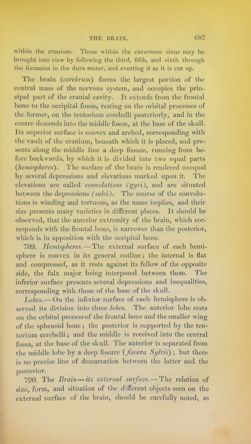 within the cranium. Those within the cavernous sinus may be brought into view by following the third, fifth, and sixth through the foramina in the dura mater, and everting it as it is cut up. The brain {cerebrum) forms the largest portion of the central mass of the nervous system, and occupies the prin- cipal part of the cranial cavity. It extends from the frontal bone to the occipital fossae, resting on the orbital processes of the former, on the tentorium cerebelli posteriorly, and in the centre descends into the middle fossa?, at the base of the skull. Its superior surface is convex and arched, corresponding with the vault of the cranium, beneath which it is placed, and pre- sents along the middle line a deep fissure, running from be- fore backwards, by which it is divided into two equal parts {hemispheres). The surface of the brain is rendered unequal by several depressions and elevations marked upon it. The elevations are called convolutions (gyri), and are situated between the depressions (sulci). The course of the convolu- tions is winding and tortuous, as the name implies, and their size presents many varieties in different places. It should be observed, that the anterior extremity of the brain, which cor- responds with the frontal bone, is narrower than the posterior, which is in apposition with the occipital bone. 789. Hemispheres. — The external surface of each hemi- sphere is convex in its general outline; the internal is flat and compressed, as it rests against its fellow of the opposite side, the falx major being interposed between them. The inferior surface presents several depressions and inequalities, corresponding with those of the base of the skull. Lobes. — On the inferior surface of each hemisphere is ob- served its division into three lobes. The anterior lobe rests on the orbital process of the frontal bone and the smaller wing of the sphenoid bone; the posterior is supported by the ten- torium cerebelli; and the middle is received into the central fossa, at the base of the skull. The anterior is separated from the middle lobe by a deep fissure {Jissura Sylvii) ; but there is no precise line of demarcation between the latter and the posterior. 790. The Brain — its external surface. — The relation of size, form, and situation of the different objects seen on the external surface of the brain, should be carefully noted, as