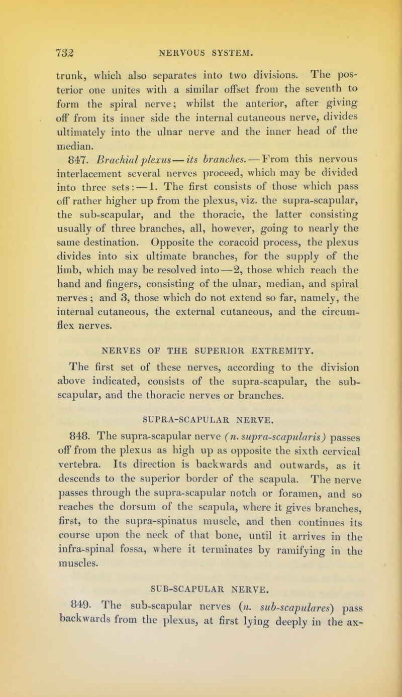 trunk, which also separates into two divisions. The pos- terior one unites with a similar offset from the seventh to form the spiral nerve; whilst the anterior, after giving off from its inner side the internal cutaneous nerve, divides ultimately into the ulnar nerve and the inner head of the median. 847. Brachial plexus—its brandies. — From this nervous interlacement several nerves proceed, which may be divided into three sets: — 1. The first consists of those which pass off rather higher up from the plexus, viz. the supra-scapular, the sub-scapular, and the thoracic, the latter consisting usually of three branches, all, however, going to nearly the same destination. Opposite the coracoid process, the plexus divides into six ultimate branches, for the supply of the limb, which may be resolved into—2, those which reach the hand and fingers, consisting of the ulnar, median, and spiral nerves ; and 3, those which do not extend so far, namely, the internal cutaneous, the external cutaneous, and the circum- flex nerves. NERVES OF THE SUPERIOR EXTREMITY. The first set of these nerves, according to the division above indicated, consists of the supra-scapular, the sub- scapular, and the thoracic nerves or branches. SUPRA-SCAPULAR NERVE. 848. The supra-scapular nerve (n. supra-scapularis) passes off from the plexus as high up as opposite the sixth cervical vertebra. Its direction is backwards and outwards, as it descends to the superior border of the scapula. The nerve passes through the supra-scapular notch or foramen, and so reaches the dorsum of the scapula, where it gives branches, first, to the supra-spinatus muscle, and then continues its course upon the neck of that bone, until it arrives in the infra-spinal fossa, where it terminates by ramifying in the muscles. SUB-SCAPULAR NERVE. 849. The sub-scapular nerves (». sub-scapulares) pass backwards from the plexus, at first lying deeply in the ax-