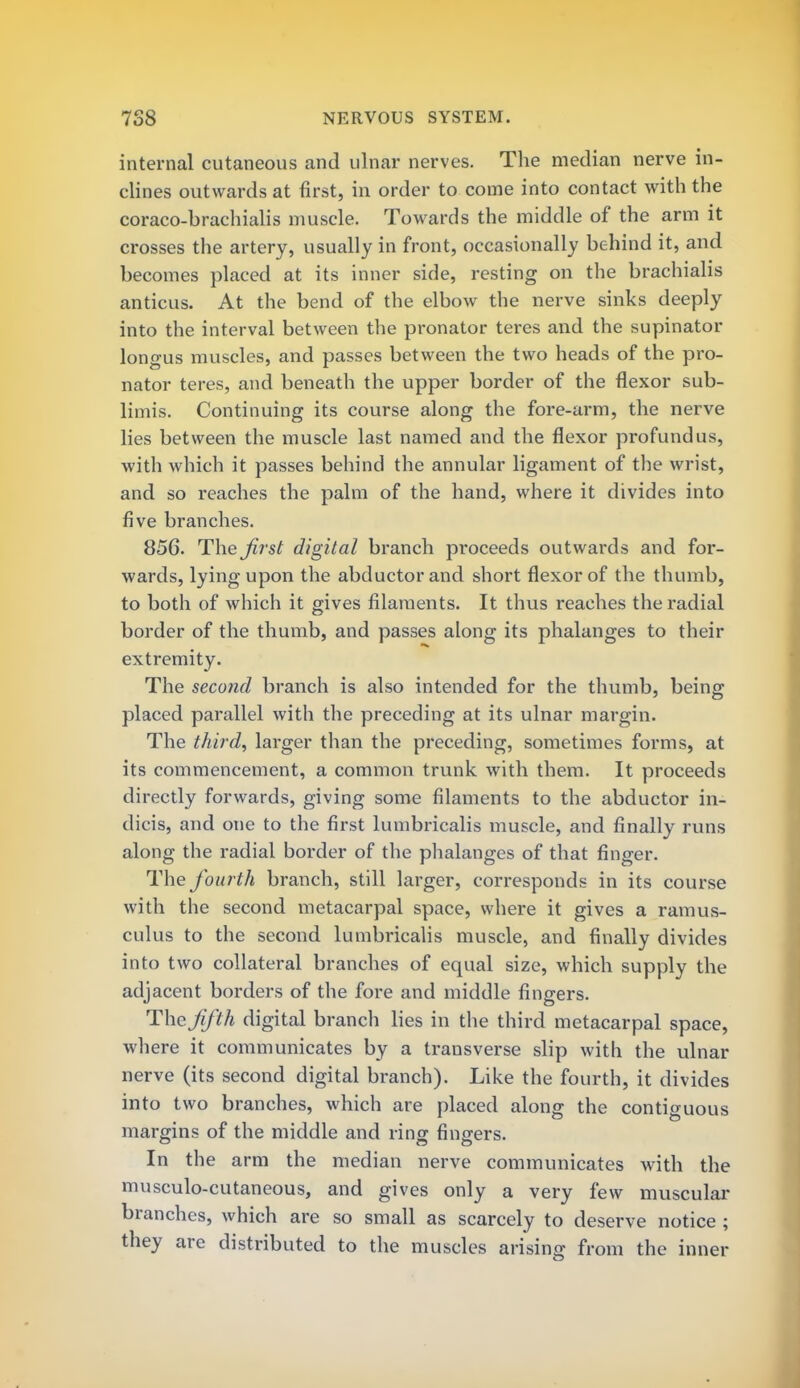internal cutaneous and ulnar nerves. The median nerve in- clines outwards at first, in order to come into contact with the coraco-brachialis muscle. Towards the middle of the arm it crosses the artery, usually in front, occasionally behind it, and becomes placed at its inner side, resting on the brachialis anticus. At the bend of the elbow the nerve sinks deeply into the interval between the pronator teres and the supinator longus muscles, and passes between the two heads of the pro- nator teres, and beneath the upper border of the flexor sub- limis. Continuing its course along the fore-arm, the nerve lies between the muscle last named and the flexor profundus, with which it passes behind the annular ligament of the wrist, and so reaches the palm of the hand, where it divides into five branches. 856. The Jirst digital branch proceeds outwards and for- wards, lying upon the abductor and short flexor of the thumb, to both of which it gives filaments. It thus reaches the radial border of the thumb, and passes along its phalanges to their extremity. The second branch is also intended for the thumb, being placed parallel with the preceding at its ulnar margin. The third, larger than the preceding, sometimes forms, at its commencement, a common trunk with them. It proceeds directly forwards, giving some filaments to the abductor in- dicis, and one to the first lumbricalis muscle, and finally runs along the radial border of the phalanges of that finger. The fourth branch, still larger, corresponds in its course with the second metacarpal space, where it gives a ramus- culus to the second lumbricalis muscle, and finally divides into two collateral branches of equal size, which supply the adjacent borders of the fore and middle fingers. The fifth digital branch lies in the third metacarpal space, where it communicates by a transverse slip with the ulnar nerve (its second digital branch). Like the fourth, it divides into two branches, which are placed along the contiguous margins of the middle and rino- fmcrers. In the arm the median nerve communicates with the musculo-cutaneous, and gives only a very few muscular branches, which are so small as scarcely to deserve notice ; they are distributed to the muscles arising from the inner