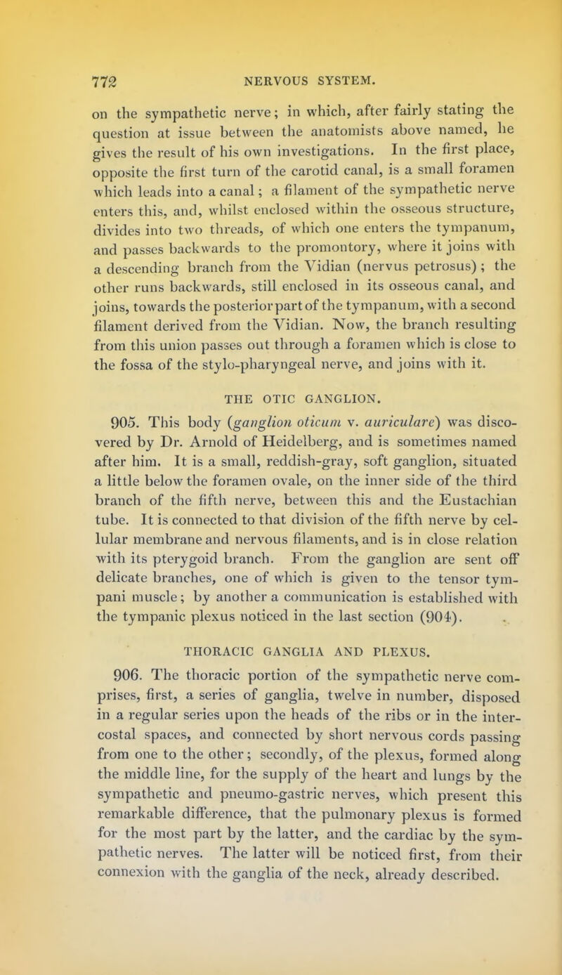 on the sympathetic nerve; in which, after fairly stating the question at issue between the anatomists above named, he gives the result of his own investigations. In the first place, opposite the first turn of the carotid canal, is a small foramen which leads into a canal; a filament of the sympathetic nerve enters this, and, whilst enclosed within the osseous structure, divides into two threads, of which one enters the tympanum, and passes backwards to the promontory, where it joins with a descending branch from the Vidian (nervus petrosus) ; the other runs backwards, still enclosed in its osseous canal, and joins, towards the posterior part of the tympanum, with a second filament derived from the Vidian. Now, the branch resulting from this union passes out through a foramen which is close to the fossa of the stylo-pharyngeal nerve, and joins with it. THE OTIC GANGLION. 905. This body {ganglion oticum v. auriculare) was disco- vered by Dr. Arnold of Heidelberg, and is sometimes named after him. It is a small, reddish-gray, soft ganglion, situated a little below the foramen ovale, on the inner side of the third branch of the fifth nerve, between this and the Eustachian tube. It is connected to that division of the fifth nerve by cel- lular membrane and nervous filaments, and is in close relation with its pterygoid branch. From the ganglion are sent off delicate branches, one of which is given to the tensor tym- pani muscle; by another a communication is established with the tympanic plexus noticed in the last section (904). THORACIC GANGLIA AND PLEXUS. 906. The thoracic portion of the sympathetic nerve com- prises, first, a series of ganglia, twelve in number, disposed in a regular series upon the heads of the ribs or in the inter- costal spaces, and connected by short nervous cords passing from one to the other; secondly, of the plexus, formed along the middle line, for the supply of the heart and lungs by the sympathetic and pneumo-gastric nerves, which present this remarkable difference, that the pulmonary plexus is formed for the most part by the latter, and the cardiac by the sym- pathetic nerves. The latter will be noticed first, from their connexion with the ganglia of the neck, already described.