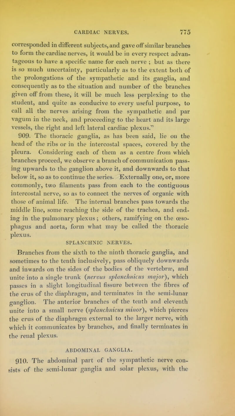 corresponded in different subjects, and gave off'similar branches to form the cardiac nerves, it would be in every respect advan- tageous to have a specific name for each nerve ; but as there is so much uncertainty, particularly as to the extent both of the prolongations of the sympathetic and its ganglia, and consequently as to the situation and number of the branches given off from these, it will be much less perplexing to the student, and quite as conducive to every useful purpose, to call all the nerves arising from the sympathetic and par vagum in the neck, and proceeding to the heart and its large vessels, the right and left lateral cardiac plexus.1' 909. The thoracic ganglia, as has been said, lie on the head of the ribs or in the intercostal spaces, covered by the pleura. Considering each of them as a centre from which branches proceed, we observe a branch of communication pass- ing upwards to the ganglion above it, and downwards to that below it, so as to continue the series. Externally one, or, more commonly, two filaments pass from each to the contiguous intercostal nerve, so as to connect the nerves of organic with those of animal life. The internal branches pass towards the middle line, some reaching the side of the trachea, and end- ing in the pulmonary plexus ; others, ramifying on the oeso- phagus and aorta, form what may be called the thoracic plexus. SPLANCHNIC NERVES. Branches from the sixth to the ninth thoracic ganglia, and sometimes to the tenth inclusively, pass obliquely downwards and inwards on the sides of the bodies of the vertebra3, and unite into a single trunk {nervus splanchiiicus major), which passes in a slight longitudinal fissure between the fibres of the crus of the diaphragm, and terminates in the semi-lunar ganglion. The anterior branches of the tenth and eleventh unite into a small nerve (splanchnicus minor), which pierces the crus of the diaphragm external to the larger nerve, with which it communicates by branches, and finally terminates in the renal plexus. ABDOMINAL GANGLIA. 910. The abdominal part of the sympathetic nerve con- sists of the semi-lunar ganglia and solar plexus, with the