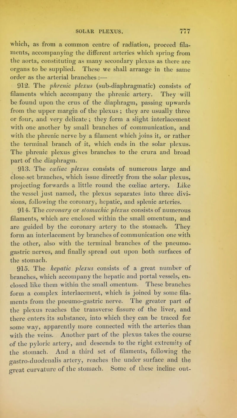 which, as from a common centre of radiation, proceed fila- ments, accompanying the different arteries which spring from the aorta, constituting as many secondary plexus as there are organs to be supplied. These we shall arrange in the same order as the arterial branches :— 912. The phrenic plexus (sub-diaphragmatic) consists of filaments which accompany the phrenic artery. They will be found upon the crus of the diaphragm, passing upwards from the upper margin of the plexus ; they are usually three or four, and very delicate ; they form a slight interlacement with one another by small branches of communication, and with the phrenic nerve by a filament which joins it, or rather the terminal branch of it, which ends in the solar plexus. The phrenic plexus gives branches to the crura and broad part of the diaphragm. 913. The cozliac plexus consists of numerous large and close-set branches, which issue directly from the solar plexus, projecting forwards a little round the cceliac artery. Like the vessel just named, the plexus separates into three divi- sions, following the coronary, hepatic, and splenic arteries. 914. The coronary or stomachic plexus consists of numerous filaments, which are enclosed within the small omentum, and are guided by the coronary artery to the stomach. They form an interlacement by branches of communication one with the other, also with the terminal branches of the pneumo- gastric nerves, and finally spread out upon both surfaces of the stomach. 915. The hepatic plexus consists of a great number of branches, which accompany the hepatic and portal vessels, en- closed like them within the small omentum. These branches form a complex interlacement, which is joined by some fila- ments from the pneumo-gastric nerve. The greater part of the plexus reaches the transverse fissure of the liver, and there enters its substance, into which they can be traced for some way, apparently more connected with the arteries than with the veins. Another part of the plexus takes the course of the pyloric artery, and descends to the right extremity of the stomach. And a third set of filaments, following the gastro-duodenalis artery, reaches the under surface and the great curvature of the stomach. Some of these incline out-