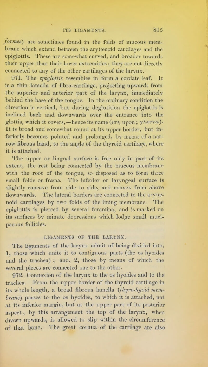formes) are sometimes found in the folds of mucous mem- brane which extend between the arytenoid cartilages and the epiglottis. These are somewhat curved, and broader towards their upper than their lower extremities ; they arc not directly connected to any of the other cartilages of the larynx. 971. The epiglottis resembles in form a cordate leaf. It is a thin lamella of fibro-cartilage, projecting upwards from the superior and anterior part of the larynx, immediately behind the base of the tongue. In the ordinary condition the direction is vertical, but during deglutition the epiglottis is inclined back and downwards over the entrance into the glottis, which it covers,—hence its name (tvi, upon ; yhurru). It is broad and somewhat round at its upper border, but in- feriorly becomes pointed and prolonged, by means of a nar- row fibrous band, to the angle of the thyroid cartilage, where it is attached. The upper or lingual surface is free only in part of its extent, the rest being connected by the mucous membrane with the root of the tongue, so disposed as to form three small folds or fraena. The inferior or laryngeal surface is slightly concave from side to side, and convex from above downwards. The lateral borders are connected to the aryte- noid cartilages by two folds of the lining membrane. The epiglottis is pierced by several foramina, and is marked on its surfaces by minute depressions which lodge small muci- parous follicles. LIGAMENTS OF THE LARYNX, The ligaments of the larynx admit of being divided into, 1, those which unite it to contiguous parts (the os hyoides and the trachea) ; and, 2, those by means of which the several pieces are connected one to the other. 972. Connexion of the larynx to the os hyoides and to the trachea. From the upper border of the thyroid cartilage in its whole length, a broad fibrous lamella {thyro-hyoid mem- brane) passes to the os hyoides, to which it is attached, not at its inferior margin, but at the upper part of its posterior aspect ; by this arrangement the top of the larynx, when drawn upwards, is allowed to slip within the circumference of that bone. The great cornua of the cartilage arc also