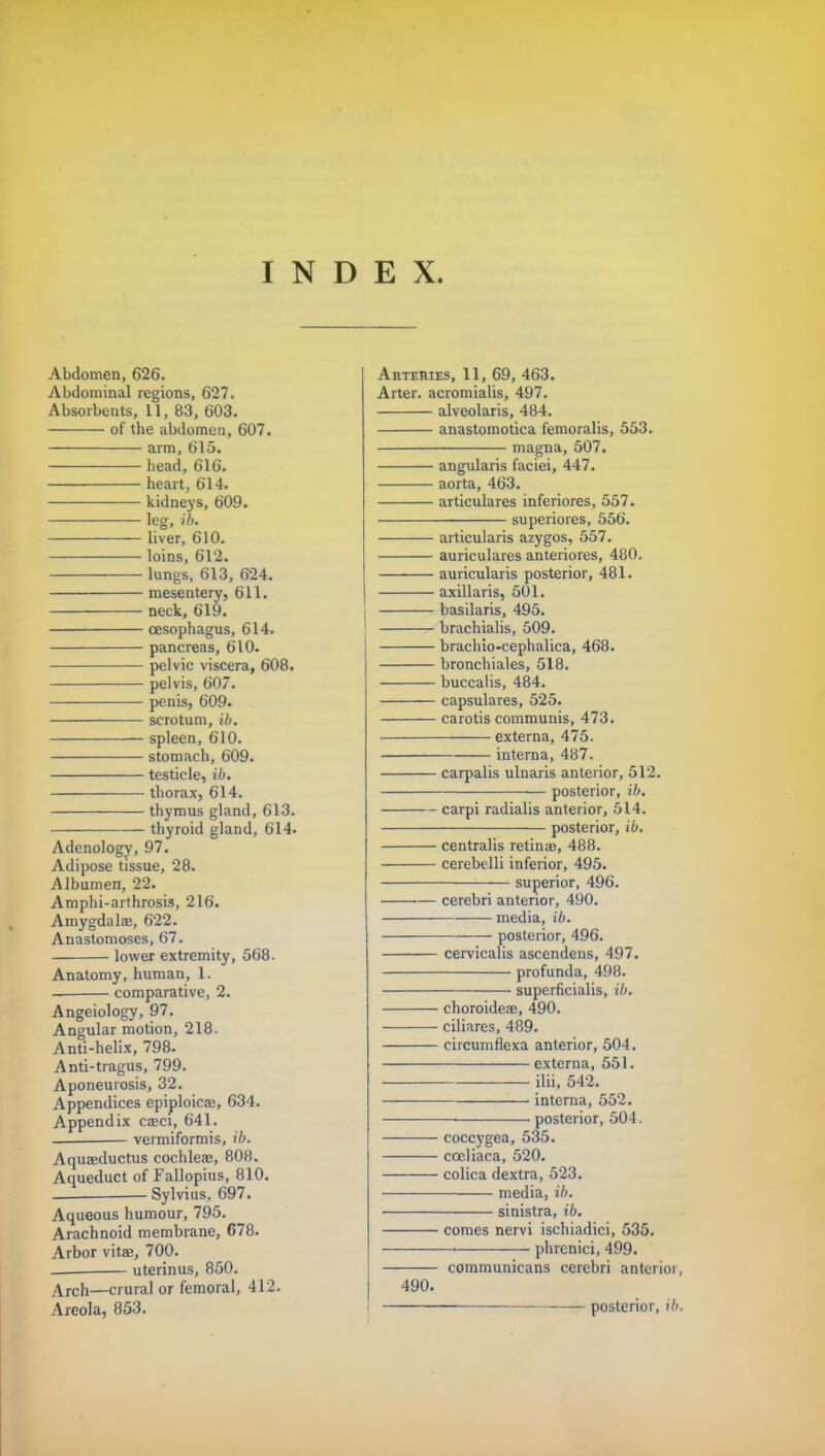 INDEX. Abdomen, 626. Abdominal regions, 627. Absorbents, 11, 83, 603. of the abdomen, 607. arm, 615. head, 616. heart, 614. kidneys, 609. leg, ib. liver, 610. loins, 612. lungs, 613, 624. mesentery, 611. neck, 619. oesophagus, 614. pancreas, 610. pelvic viscera, 608. pelvis, 607. penis, 609. scrotum, ib. spleen, 610. stomach, 609. testicle, ib. thorax, 614. thymus gland, 613. thyroid gland, 614. Adenology, 97. Adipose tissue, 28. Albumen, 22. Amphi-arthrosis, 216. Amygdalae, 622. Anastomoses, 67. lower extremity, 568. Anatomy, human, 1. comparative, 2. Angeiology, 97. Angular motion, 218. Anti-helix, 798. Anti-tragus, 799. Aponeurosis, 32. Appendices epiploicaj, 634. Appendix caeci, 641. vermiformis, ib. Aqueeductus cochleae, 808. Aqueduct of Fallopius, 810. Sylvius. 697. Aqueous humour, 795. Arachnoid membrane, 678. Arbor vitas, 700. uterinus, 850. Arch—crural or femoral, 412. Arteries, 11, 69, 463. Arter. acromialis, 497. alveolaris, 484. anastomotica femoralis, 553. magna, 507. angularis faciei, 447. aorta, 463. articulares inferiores, 557. superiores, 556. articularis azygos, 557. auriculares anteriores, 480. auricularis posterior, 481. axillaris, 501. basilaris, 495. brachialis, 509. brachio-cephalica, 468. bronchiales, 518. buccalis, 484. capsulares, 525. carotis communis, 473. externa, 475. interna, 487. carpalis ulnaris anterior, 512. posterior, ib. carpi radialis anterior, 514. posterior, ib. centralis retinae, 488. cerebelli inferior, 495. superior, 496. cerebri antenor, 490. media, ib. posterior, 496. cervicalis ascendens, 497. profunda, 498. superficialis, ib. choroidese, 490. ciliares, 489. circumflexa anterior, 504. externa, 551. ilii, 542. interna, 552. ■ posterior, 504. coccygea, 535. cceliaca, 520. colica dextra, 523. media, ih. sinistra, ib. comes nervi ischiadici, 535. ■ 1 phrcnici, 499. communicans cerebri anterior, 490.