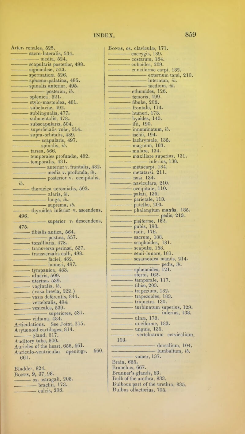 Artel, renales, 525. sacro-lateralis, 534. media, 524. scapularis posterior, 498. sigmoideae, 523. speimatiea?, 526. sphaeno-palatina, 485. spinalis anterior, 495. posterior, ib. — splenica, 521. — stylo-mastoidea, 481. — subclavian, 492. — sublingualis, 477. — submentalis, 478. — subscapulars, 504. — superficialis volar, 514. — supra-orbitalis, 489. scapularis, 497. spinalis, ib. ib. tarsea, 566. temporales profunda;, 482. temporalis, 481. anterior v. frontalis, 482. media v. profunda, ib. posterior v. occipitalis, Bones, os. clavicular, 171. coccygis, 189. costarum, 164. cuboides, 209. cuneiforme carpi, 182. externum tarsi, 210. internum, ib. medium, ib. ethmoides, 126. femoris, 199. fibular, 206. frontale, 114. humeri, 173. ■ hyoides, 140. ilii, 190. innominatum, ib. ischii, 194. lachrymale, 135. magnum, 183. malare, 134. maxillare superius, 131. inferius, 138. thoracica acromialis, 503. alaris, ib. longa, ib. suprema, ib. 496. 475. thyroidea inferior v. ascendens, superior v. descendens, tibialis antica, 564. postica, 557. tonsillaris, 478. transversa perinari, 537. transversalis colli, 498. faciei, 482. humeri, 497. tympanica, 483. ulnaris, 509. uterina, 539. vaginalis, ib. (vasa brevia, 522.) vasis deferentis, 844. • vertebralis, 494. . vesicales, 539. superiores, 531. vidiana, 484. Articulations. See Joint, 215. Arytenoid cartilages, 814. gland, 817. Auditory tube, 800. Auricles of the heart, 658, 661. Auriculo-ventricular openings, 660, 661. Bladder, 824. Bonus, 9, 37, 98. os. astragali, 208. brachii, 173. calcis, 208. 103. metacarpi, 184. metatarsi, 211. nasi, 134. naviculare, 210. • occipitale, 110. • palati, 135. ■ parietale, 113. ■ patellae, 203. ■ phalangium manus, 185. pedis, 213. pisiforme, 182. pubis, 193. radii, 176. sacrum, 188. • scaphoides, 181. scapulae, 168. ■ semi-lunare, 181. sesamoidea manus, 214. pedis, ib. sphenoides, 121. sterni, 162. ternporale, 117. tibiae, 203. trapezium, 182. trapezoides, 183. triquetra, 130. lurbinatum superius, 129. inferius, 138. ulnar, 178. unciforme, 183. unguis, 135. vertebrarum cervicalium, dorsalium, 104. lumbalium, ib. vomer, 137. Brain, 685. Bronchus, 667. Brunner's glands, 63. Bulb of the urethra, 833. Bulbous part of the urethra, 835. Bulbus olfactorius, 705.