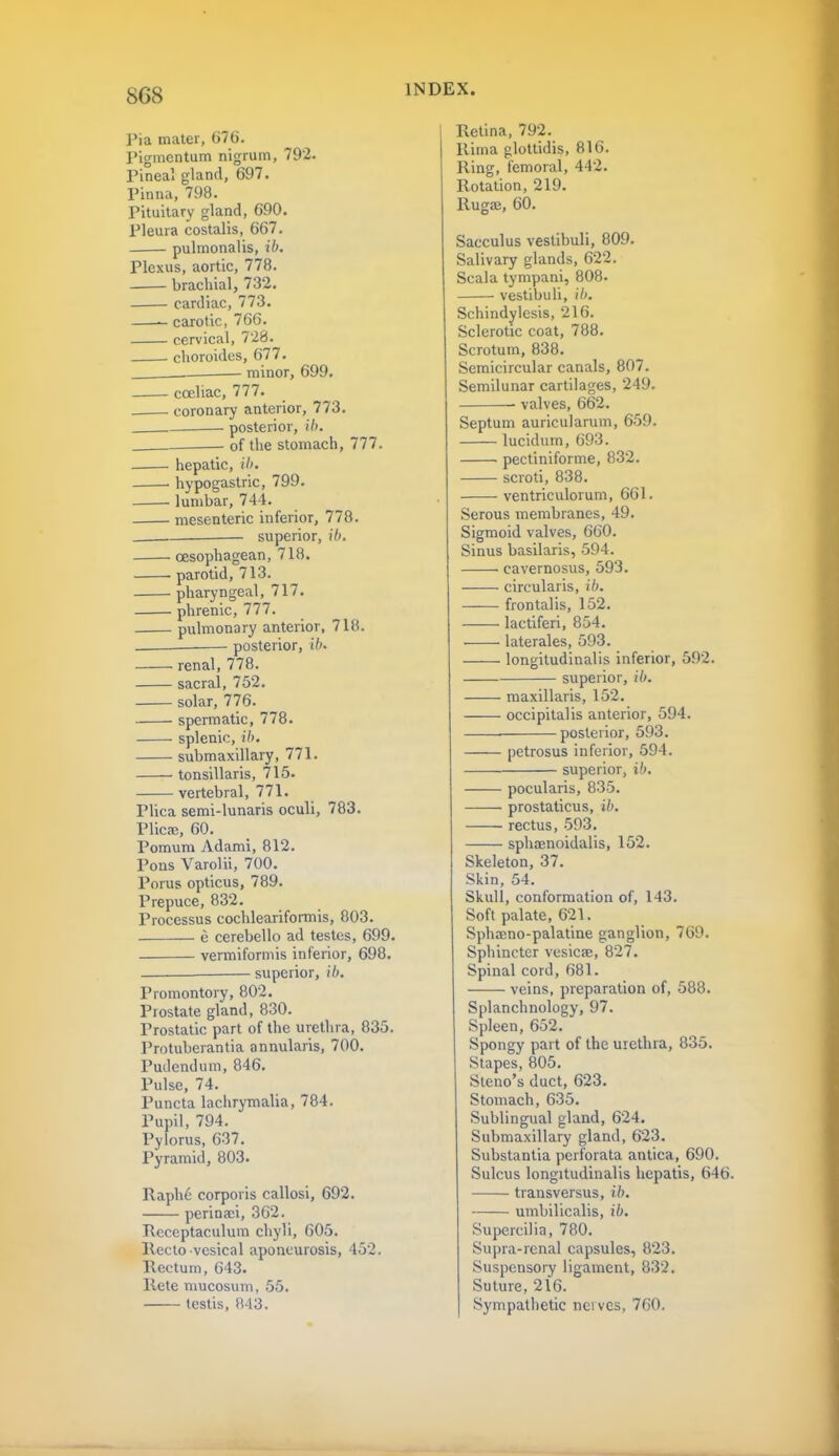 Pia mater, G76. Pigmcntum nigrum, 792. Pineal gland, 697. Pinna, 798. Pituitary gland, 690. Pleura costalis, 667. pulmonalis, ib. Plexus, aortic, 778. brachial, 732. cardiac, 773. carotic, 766. cervical, 728. . choroides, 677. . minor, 699. cceliac, 777. . coronary anterior, 773. posterior, ib. of the stomach, 777. hepatic, ib. hypogastric, 799. . lumbar, 744. mesenteric inferior, 778. superior, ib. oesophagean, 718. parotid, 713. pharyngeal, 717. phrenic, 777. pulmonary anterior, 718. posterior, ib- renal, 778. sacral, 752. solar, 776. spermatic, 778. splenic, ib. submaxillary, 771. tonsillaris, 715. vertebral, 771. Plica semi-lunaris oculi, 783. Plicae, 60. Pomum Adami, 812. Pons Varolii, 700. Porus opticus, 789. Prepuce, 832. Processus cochleariformis, 803. e cerebello ad testes, 699. vermiformis inferior, 698. superior, ib. Promontory, 802. Prostate gland, 830. Prostatic part of the urethra, 835. Protuherantia annularis, 700. Pudendum, 846. Pulse, 74. Puncta lachrymalia, 784. Pupil, 794. Pylorus, 637. Pyramid, 803. Raph6 corporis callosi, 692. perinaei, 362. Pveceptaculum chyli, 605. Recto vesical aponeurosis, 452. Rectum, 643. Rete mucosum, 55. testis, 843. Retina, 792. Rima glottidis, 816. Ring, femoral, 442. Rotation, 219. Rugae, 60. Sacculus vestibuli, 809. Salivary glands, 622. Scala tympani, 808. vestibuli, ib. Schindylesis, 216. Sclerotic coat, 788. Scrotum, 838. Semicircular canals, 807. Semilunar cartilages, 249. valves, 662. Septum auricularum, 659. lucidum, 693. pectiniforme, 832. scroti, 838. ventriculorum, 661. Serous membranes, 49. Sigmoid valves, 660. Sinus basilaris, 594. cavernosus, 593. circularis, ib. —— frontalis, 152. lactiferi, 854. . laterales, 593. longitudinalis inferior, 592. superior, ib. maxillaris, 152. occipitalis anterior, 594. ■ posterior, 593. petrosus inferior, 594. superior, ib. pocularis, 835. prostaticus, ib. rectus, 593. sphaenoidalis, 152. Skeleton, 37. Skin, 54. Skull, conformation of, 143. Soft palate, 621. Sphseno-palatine ganglion, 769. Sphincter vesicae, 827. Spinal cord, 681. veins, preparation of, 588. Splanchnology, 97. Spleen, 652. Spongy part of the urethra, 835. Stapes, 805. Steno's duct, 623. Stomach, 635. Sublingual gland, 624. Submaxillary gland, 623. Substantia perforata antica, 690. Sulcus longitudinalis hepatis, 646. transversus, ib. umbilicalis, ib. Supercilia, 780. Supra-renal capsules, 823. Suspensory ligament, 832. Suture, 216. Sympathetic newes, 760.