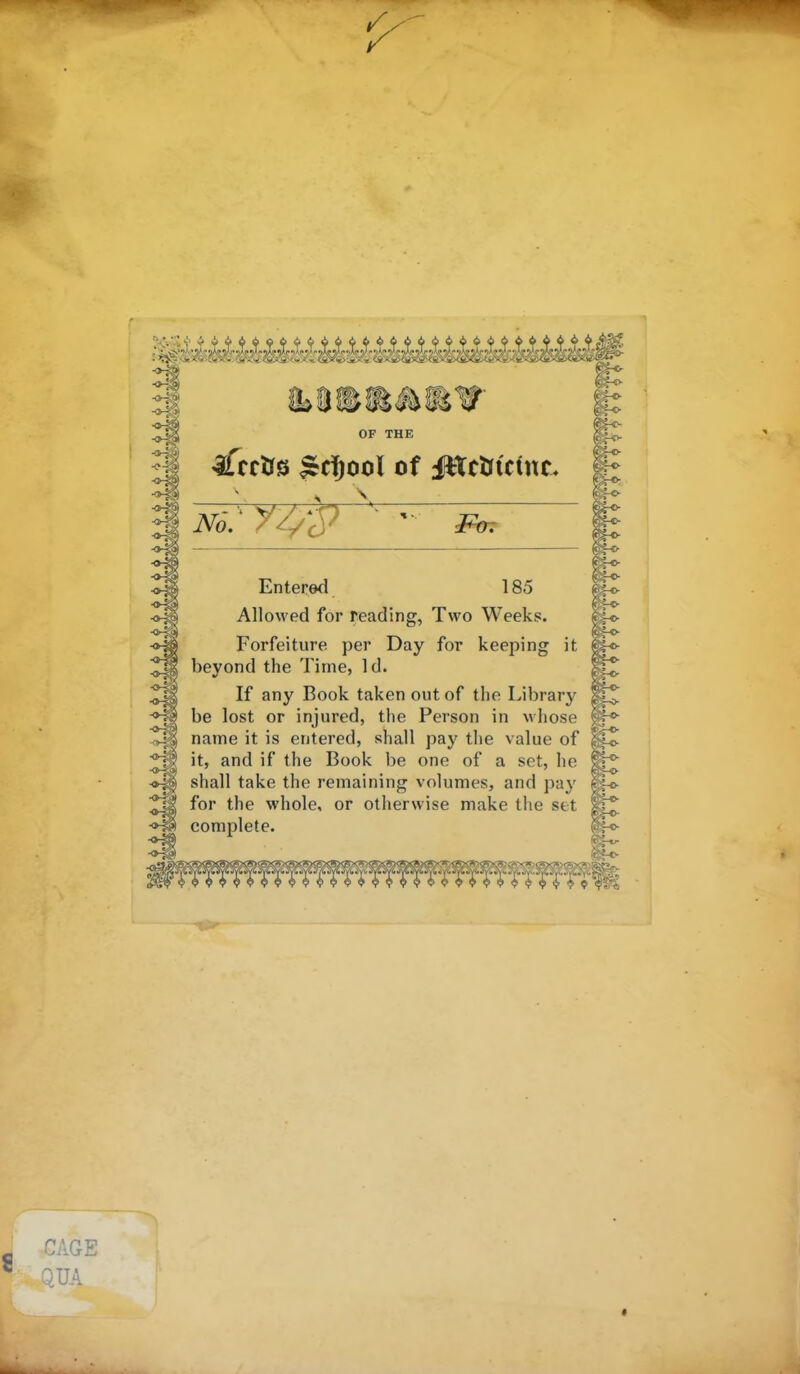 OF THE ifrrOs Sdjool of JttcUtcint. Entered 185 Allowed for reading, Two Weeks. Forfeiture per Day for keeping it beyond the Time, Id. If any Book taken out of the Library be lost or injured, the Person in whose name it is entered, shall pay the value of it, and if the Book be one of a set, he shall take the remaining volumes, and pa^' for the whole, or otherwise make the set complete. CAGE QUA