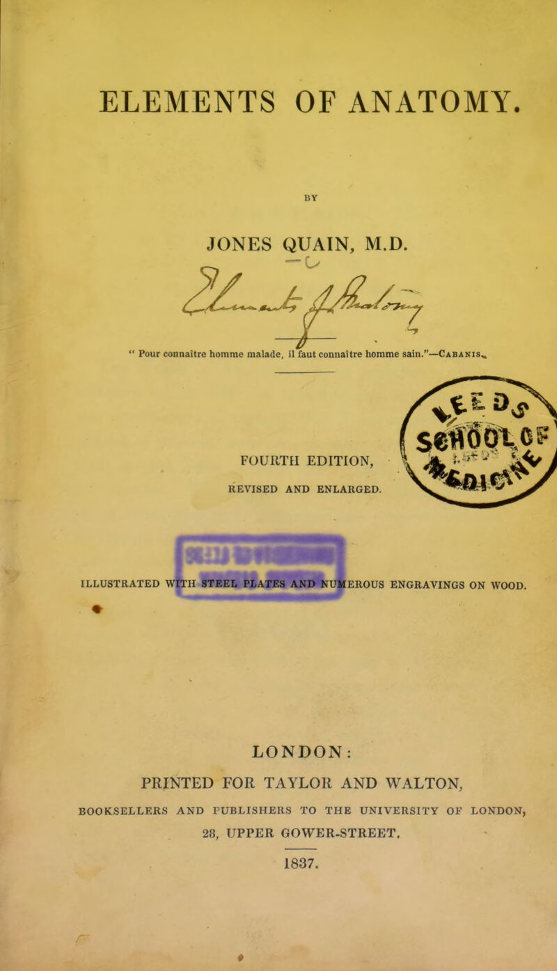ELEMENTS OF ANATOMY. BY JONES QUAIN, M.D.  Pour connaitre homme malade, il fautconnattre homme sain.—Cabanis^ FOURTH EDITION, REVISED AND ENLARGED. LONDON: PRINTED FOR TAYLOR AND WALTON, BOOKSELLERS AND rUBLISHERS TO THE UNIVERSITY OF LONDON, 28, UPPER GOWER-STREET. 1837. r