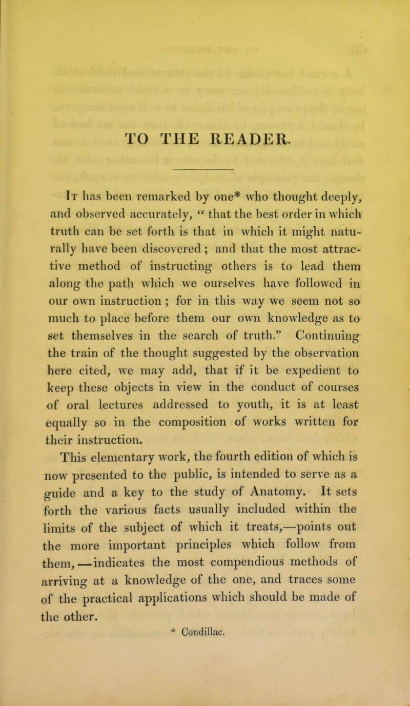 TO THE READER. It has been remarked by one* who thought deeply, and observed accurately,  that the best order in which truth can be set forth is that in which it might natu- rally have been discovered ; and that the most attrac- tive method of instructing others is to lead them along the path which we ourselves have followed in our own instruction ; for in this way we seem not so much to place before them our own knowledge as to set themselves in the search of truth. Continuing the train of the thought suggested by the observation here cited, we may add, that if it be expedient to keep these objects in view in the conduct of courses of oral lectures addressed to youth, it is at least equally so in the composition of works written for their instruction. This elementary work, the fourth edition of which is now presented to the public, is intended to serve as a guide and a key to the study of Anatomy. It sets forth the various facts usually included within the limits of the subject of which it treats,—points out the more important principles which follow from them,—indicates the most compendious methods of arriving at a knowledge of the one, and traces some of the practical applications which should be made of the other. * Condillac.