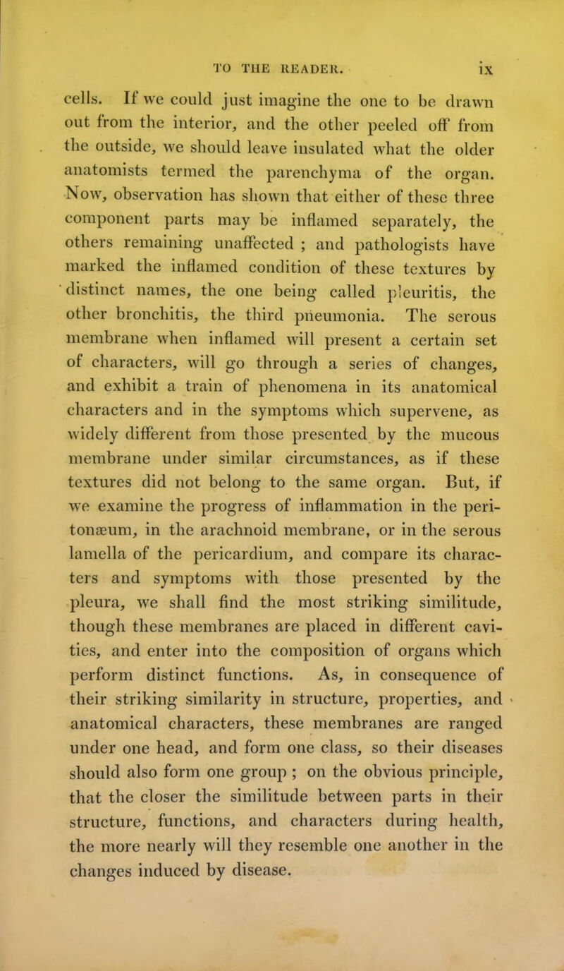 cells. If we could just imagine the one to be drawn out from the interior, and the other peeled off' from the outside, we should leave insulated what the older anatomists termed the parenchyma of the organ. ow, observation has shown that either of these three component parts may be inflamed separately, the others remaining unaffected ; and pathologists have marked the inflamed condition of these textures by distinct names, the one being called pleuritis, the other bronchitis, the third pneumonia. The serous membrane when inflamed will present a certain set of characters, will go through a series of changes, and exhibit a train of phenomena in its anatomical characters and in the symptoms which supervene, as widely different from those presented by the mucous membrane under similar circumstances, as if these textures did not belong to the same organ. But, if we examine the progress of inflammation in the peri- tonaeum, in the arachnoid membrane, or in the serous lamella of the pericardium, and compare its charac- ters and symptoms with those presented by the pleura, we shall find the most striking similitude, though these membranes are placed in different cavi- ties, and enter into the composition of organs which perform distinct functions. As, in consequence of their striking similarity in structure, properties, and anatomical characters, these membranes are ranged under one head, and form one class, so their diseases should also form one group ; on the obvious principle, that the closer the similitude between parts in their structure, functions, and characters during health, the more nearly will they resemble one another in the changes induced by disease.