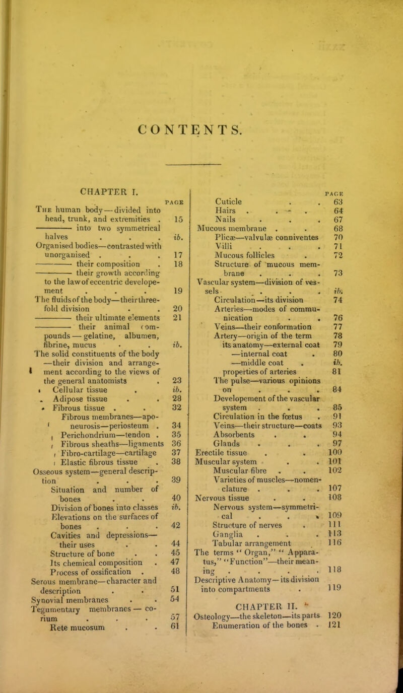 CONTENTS. CHAPTER I, PAGE The human body — divided into head, trunk, and extremities . 15 into two symmetrical lialves . . . ib. Organised bodies—contrasted witli unorganised . . .17 their composition . 18 their growth accon'ing to the lawof eccentric develope- ment ... 19 The fluidsof the body—theirthree- fohl division • . 20 their ultimate elements 21 their animal rom- pounds — gelatine, albumen, fibrine, mucus • . ib. The solid constituents of the body —their division and arrange- I ment according to the views of the general anatomists . 23 I Cellular tissue . ih. Adipose tissue . . 28 • Fibrous tissue . . 32 Fibrous membranes—apo- ' neurosis—periosteum . 34 , Perichondrium—tendon . 35 , Fibrous sheaths—ligaments 36 I Fibro-cartilage—cartilage 37 I Elastic fibrous tissue . 38 Osseous system—general descrip- tion . . .39 Situation and number of bones . . 40 Division of bones into classes ib. Elevations on the surfaces of bones . . .42 Cavities and depressions— their uses . • 44 Structure of bone . . 45 ]ts chemical composition . 47 Process of ossification . 48 Serous membrane—character and description . • ^1 Synovial membranes . • 54 Tegumentary membranes — co- rium . . .57 Rete mucosum . . 61 PAGE Cuticle . . 63 Hairs . . * . 64 Nails . . .67 iNIucous membrane . . 68 Plicae—valvulae conniventes 70 Villi . . .71 Mucous follicles . 72 Structure of mucous mem- brane . . .73 Vascular system—division of ves- sels . . . »7>. Circulation—its division 74 Arteries—modes of commu- nication . . 76 Veins—their conformation 77 Artery—origin of the term 78 its anatomy—external coat 79 —internal coat . 80 —middle coat . ih. properties of arteries 81 The pulse—various opinions on . . .84 Developement of the vascular system . .85 Circulation in the foetus . 91 Veins—their structure—coats 93 Absorbents . . 94 Glands . . .97 Erectile tissue . . 100 Muscular system . . 101 Muscular fibre . . 102 Varieties of muscles—nomen- clature . . . 107 Nervous tissue . . 108 Nervous system—symmetri- cal .. » 109 Structure of nerves . 111 Ganglia . . .113 Tabular arrangement 116 The terms  Organ,  Appara- tus, Function—their mean- ing . . . ,118 Descriptive Anatomy—its division into compartments . 119 CHAPTER II. Osteology—the skeleton—its parts 120 Enumeration of the bones . 121