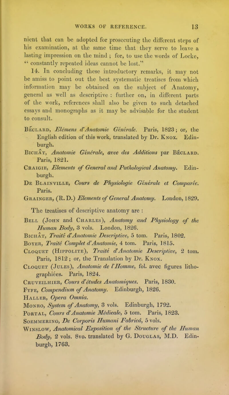 nient that can be adopted for prosecuting the different steps of his examination, at tlie same time that they serve to leave a lasting impression on the mind ; for, to use the words of Locke,  constantly repeated ideas cannot be lost. 14. In concluding these introductory remarks, it may not be amiss to point out the best systematic treatises from which information may be obtained on the subject of Anatomy, general as well as descriptive : further on, in different parts of the work, references shall also be given to such detached essays and monographs as it may be advisable for the student to consult. Beclard, Elcmens dAnatomie Generale. Paris, 1823; or, the English edition of this work, translated by Dr. Knox. Edin- burgh. BiCHAT, Anatomie Generale, avec des Additions par Beclard. Paris, 1821. Craigie, Elements of General and Pathological Anatomy. Edin- burgh. De Blainville, Cours de Physiologie Generale et Comparee. Paris. Grainger, (R. D.) Elements of General Anatomy. London, 1829. The treatises of descriptive anatomy are : Bell (John and Charles), Anatomy and Physiology of the Human Body, 3 vols. London, 1826. BiCHAT, Traite d'Anatomie Descriptive, 5 torn. Paris, 1802. Boyer, Traite Complet dAnatomie, 4 torn. Paris, 1815. Cloquet (Hippolite), Traite dAnatomie Descriptive, 2 torn. Paris, 1812 ; or, the Translation by Dr. Knox. Cloquet (Jules), A?iatomie de VHomme, fol. avec figures litho- graphiees. Paris, 1824. Cruveilhier, Cours detudes Anatomiques. Paris, 1830. Fyfe, Compendium of Anatomy. Edinburgh, 1826. Haller, Opera Omnia. Monro, System of Anatomy, 3 vols. Edinburgh, 1792. Portal, Cours dAnatomie Medicale, 3 torn. Paris, 1823. Soemmering, De Corporis Humani Fabricd, 3 vols. WiNSLOW, Anatomical Exposition of the Structure of the Human Body, 2 vols. 8vo. translated by G. Douglas, M.D. Edin- burgh, 1763.