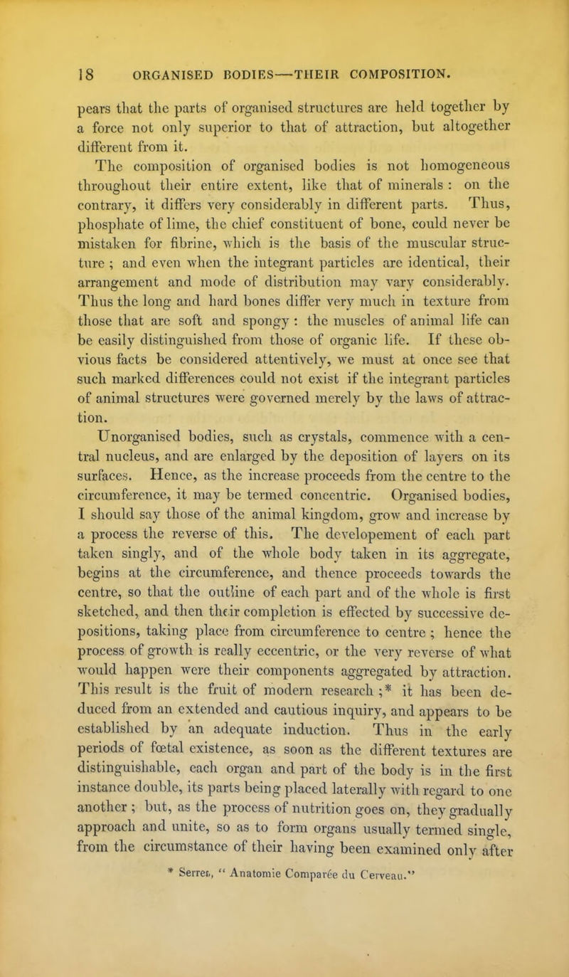 pears that the parts of organised structures are held together by a force not only superior to that of attraction, but altogether different from it. The composition of organised bodies is not homogeneous throughout their entire extent, like that of minerals : on the contrary, it differs very considerably in different parts. Thus, phosphate of lime, the chief constituent of bone, could never be mistaken for fibrine, -which is the basis of the muscular struc- ture ; and even when the integrant particles are identical, their arrangement and mode of distribution may vary considerably. Thus the long and hard bones differ very much in texture from those that are soft and spongy : the muscles of animal life can be easily distinguished from those of organic life. If these ob- vious facts be considered attentively, we must at once see that such marked differences could not exist if the integrant particles of animal structures were governed merely by the laws of attrac- tion. Unorganised bodies, such as crystals, commence Avitli a cen- tral nucleus, and are enlarged by the deposition of layers on its surfaces. Hence, as the increase proceeds from the centre to the circumference, it may be termed concentric. Organised bodies, I should say those of the animal kingdom, grow and increase by a process the reverse of this. The dcvelopement of each part taken singly, and of the whole body taken in its aggregate, begins at the circumference, and thence proceeds towards the centre, so that the outUne of each part and of the whole is first sketched, and then their completion is effected by successive de- positions, taking place from circumference to centre ; hence the process of growth is really eccentric, or the very reverse of what would happen were their components aggregated by attraction. This result is the fruit of modern research ;* it has been de- duced from an extended and cautious inquiry, and appears to be established by an adequate induction. Thus in tlie early periods of foetal existence, as soon as the different textures are distinguishable, each organ and part of the body is in the first instance double, its parts being placed laterally with regard to one another ; but, as the process of nutrition goes on, they gradually approach and unite, so as to form organs usually termed single, from the circumstance of their having been examined onlv after * Serrei,,  Anatomie Comparee du Cerveau.