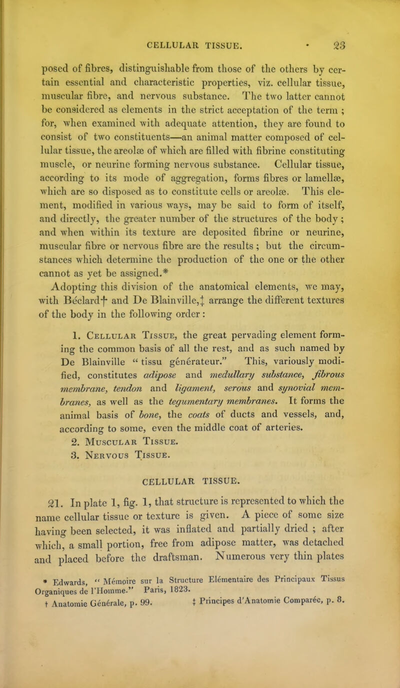 posed of fibres, distinguisliable from those of tlie others by cer- tain essential and characteristic properties, viz. cellular tissue, muscular fibre, and nervous substance. The two latter cannot be considered as elements in the strict acceptation of the term ; for, when examined with adequate attention, they are found to consist of two constituents—an animal matter composed of cel- lular tissue, the areolae of which are filled with fibrine constituting muscle, or neurinc forming nervous substance. Cellular tissue, according to its mode of aggregation, forms fibres or lamellae, which are so disposed as to constitute cells or areolae. This ele- ment, modified in various ways, may be said to form of itself, and directly, the greater number of the structures of the body; and when within its texture are deposited fibrine or neurine, muscular fibre or nervous fibre are the results ; but the circum- stances which determine the production of the one or the other cannot as yet be assigned.* Adopting this division of the anatomical elements, Ave may, with Beclard-f- and De Blainville, j arrange the dilFerent textures of the body in the following order: 1. Cellular Tissue, the great pervading element form- ing the common basis of all the rest, and as such named by De Blainville  tissu generateur. This, variously modi- fied, constitutes adipose and medullary substance, fibrous membrane, tendon and ligament, serous and synovial mem- branes, as well as the tegumentary membranes. It forms the animal basis of bone, the coats of ducts and vessels, and, according to some, even the middle coat of arteries. 2. Muscular Tissue. 3. Nervous Tissue. CELLULAR TISSUE. 21. In plate 1, fig. 1, that structure is represented to which the name cellular tissue or texture is given. A piece of some size having been selected, it was inflated and partially dried ; after which, a small portion, free from adipose matter, was detached and placed before the draftsman. Numerous very tliin plates • Edwards,  Memoire sur la Structure El^mentaire des Principaux Tissus Organiques de rHomme. Paris, 1823. t Anatomic Gen6rale, p. 99. % Principes d'Anatomie Compar^c, p. 8.