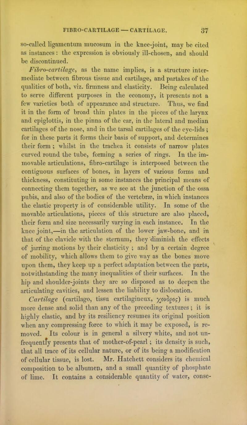 so-called ligamcntum mucosum in the knee-joint, may be cited as instances: tlie expression is obviously ill-cliosen, and should be discontinued. Fibro-cartilage, as the name implies, is a structure inter- mediate between fibrous tissue and cartilage, and partakes of the qualities of both, viz. firmness and elasticity. Being calculated to serve different purposes in the economy, it presents not a few varieties both of appearance and structure. Thus, we find it in the form of broad thin plates in the pieces of the larynx and epiglottis, in the pinna of the ear, in the lateral and median cartilages of the nose, and in the tarsal cartilages of the eye-lids ; for in these parts it forms their basis of support, and determines their form ; whilst in the trachea it consists of narrow plates curved round the tube, forming a series of rings. In the im- movable articulations, fibro-cartilage is interposed between the contiguous surfaces of bones, in layers of various forms and thickness, constituting in some instances the principal means of connecting them together, as we see at the junction of the ossa pubis, and also of the bodies of the vertebrae, in which instances the elastic property is of considerable utility. In some of the movable articulations, pieces of this structure are also placed, their form and size necessarily varying in each instance. In the knee joint,—in the articulation of the lower jaw-bone, and in that of the clavicle with the sternum, they diminish the effects of jarring motions by their elasticity ; and by a certain degree of mobility, which allows them to give way as the bones move upon them, they keep up a perfect adaptation between the parts, notwithstanding the many inequalities of their surfaces. In the hip and shoulder-joints they arc so disposed as to deepen the articulating cavities, and lessen the liability to dislocation. Cartilage (cartilago, tissu cartilagineux, y^ov^gog) is much more dense and solid than any of the preceding textures ; it is highly elastic, and by its resiliency resumes its original position when any compressing force to Avhich it may be exposed, is re- moved. Its colour is in general a silvery white, and not un- frequentfy presents that of mother-of-pearl ; its density is such, that all trace of its cellular nature, or of its being a modification of cellular tissue, is lost. Mr. Hatchett considers its chemical composition to be albumen, and a small quantity of phosphate of lime. It contains a considerable quantity of water, conse-