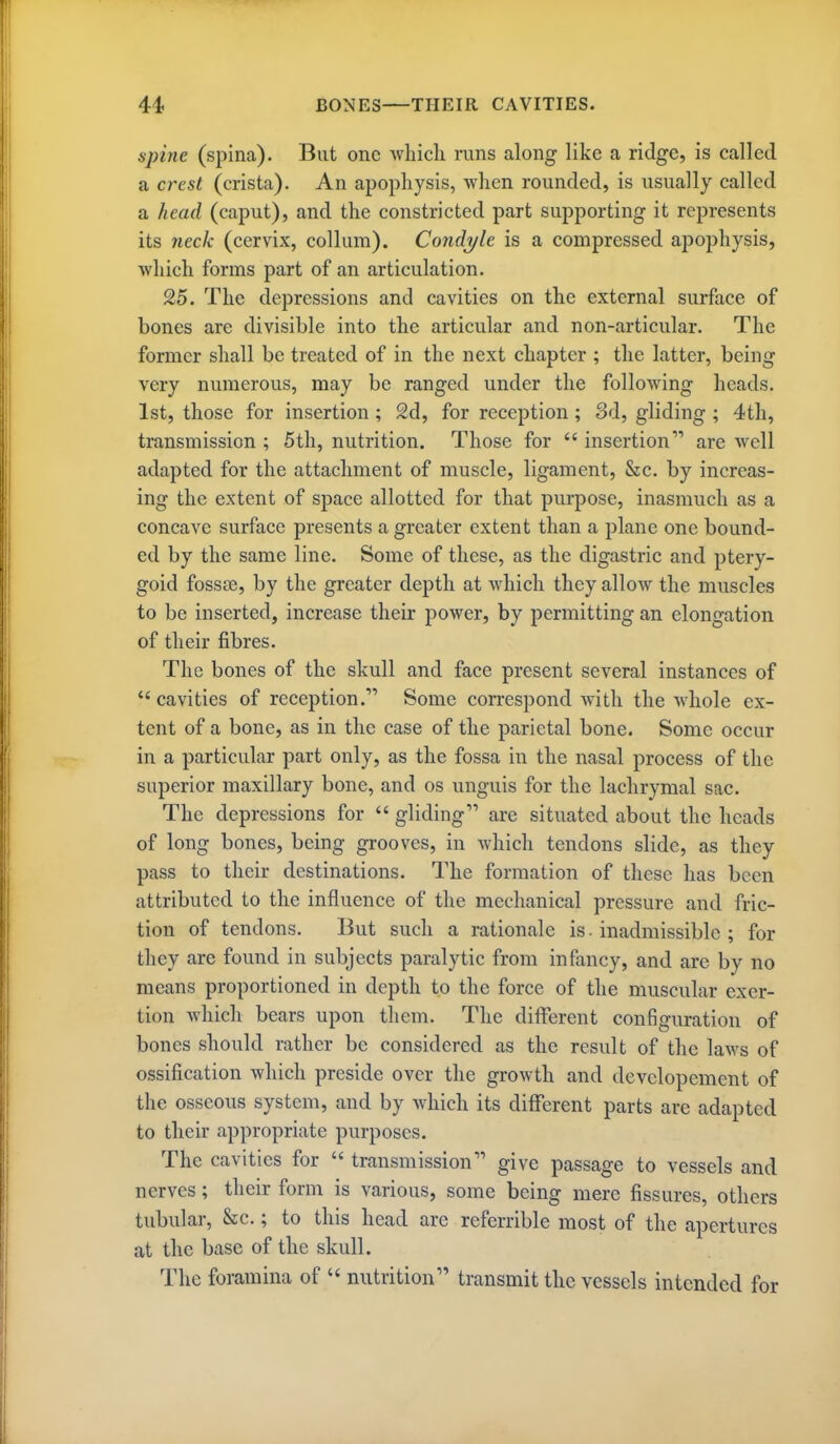 spine (spina). But one whicli runs along like a ridge, is called a crest (crista). An apophysis, when rounded, is usually called a head (caput), and the constricted part supporting it represents its neck (cervix, collura). Condyle is a compressed apophysis, which forms part of an articulation. 25. The depressions and cavities on the external surface of bones are divisible into the articular and non-articular. The former shall be treated of in the next chapter ; the latter, being very numerous, may be ranged under the following heads. 1st, those for insertion; 2d, for reception ; 8d, gliding ; 4th, transmission ; 5th, nutrition. Those for  insertion are well adapted for the attachment of muscle, ligament, &c. by increas- ing the extent of space allotted for that purpose, inasmuch as a concave surface presents a greater extent than a plane one bound- ed by the same line. Some of these, as the digastric and ptery- goid fossse, by the greater depth at which they allow the muscles to be inserted, increase their power, by permitting an elongation of their fibres. The bones of the skull and face present several instances of  cavities of reception. Some correspond with the whole ex- tent of a bone, as in the case of the parietal bone. Some occur in a particular part only, as the fossa in the nasal process of the superior maxillary bone, and os unguis for the lachrymal sac. The depressions for  gliding are situated about the heads of long bones, being grooves, in which tendons slide, as they pass to their destinations. The formation of these has been attributed to the influence of the mechanical pressure and fric- tion of tendons. But such a rationale is . inadmissible ; for they are found in subjects paralytic from infancy, and are by no means proportioned in depth to the force of the muscular exer- tion which bears upon them. The different configuration of bones should rather be considered as the result of the laws of ossification which preside over the growth and developement of the osseous system, and by which its different parts are adapted to their appropriate purposes. The cavities for  transmission give passage to vessels and nerves; their form is various, some being mere fissures, others tubular, &c.; to this head are referrible most of the apertures at the base of the skull. The foramina of  nutrition transmit the vessels intended for