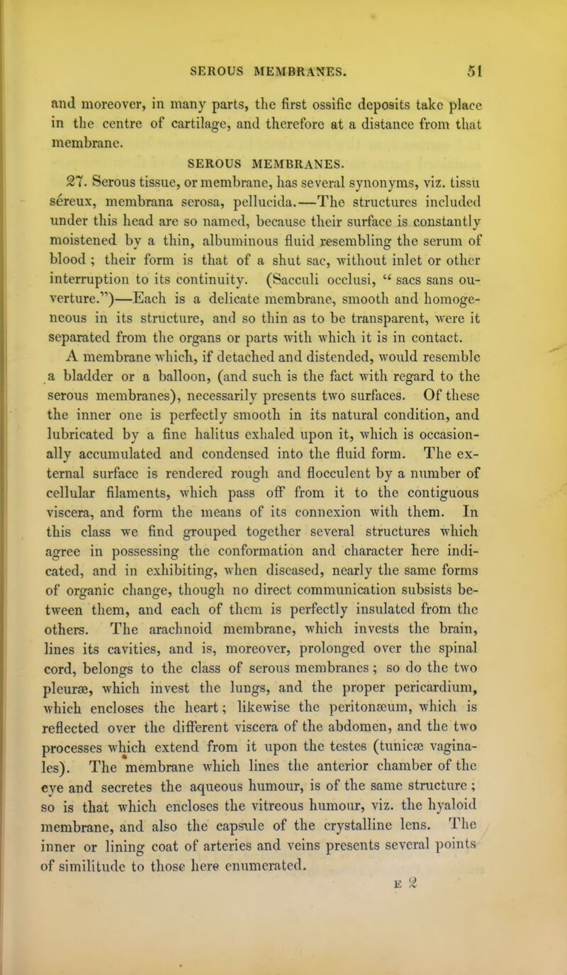 .ind moreover, in many parts, the first ossific deposits take place in the centre of cartilage, and therefore at a distance from that membrane. SEROUS MEMBRANES. 27. Serous tissue, or membrane, has several synonyms, viz. tissu sereux, membrana serosa, pellucida.—The structures included under this head are so named, because their surface is constantly moistened by a thin, albuminous fluid resembling the serum of blood ; their form is that of a shut sac, without inlet or other interruption to its continuity. (Sacculi occlusi,  sacs sans ou- verture.)—Each is a delicate membrane, smooth and homoge- neous in its structure, and so thin as to be transparent, were it separated from the organs or parts with which it is in contact. A membrane which, if detached and distended, would resemble a bladder or a balloon, (and such is the fact with regard to the serous membranes), necessarily presents two surfaces. Of these the inner one is perfectly smooth in its natural condition, and lubricated by a fine halitus exhaled upon it, which is occasion- ally accumulated and condensed into the fluid form. The ex- ternal surface is rendered rough and flocculcnt by a number of cellular filaments, which pass off from it to the contiguous viscera, and form the means of its connexion with them. In this class we find grouped together several structures which agree in possessing the conformation and character here indi- cated, and in exhibiting, when diseased, nearly the Same forms of organic change, though no direct communication subsists be- tween them, and each of them is perfectly insulated from the others. The arachnoid membrane, which invests the brain, lines its cavities, and is, moreover, prolonged over the spinal cord, belongs to the class of serous membranes; so do the two pleurae, which invest the lungs, and the proper pericardium, which encloses the heart; likewise the peritonaeum, which is reflected over the diflferent viscera of the abdomen, and the two processes which extend from it upon the testes (tunicse vagina- les). The membrane which lines the anterior chamber of the eye and secretes the aqueous humour, is of the same structure ; so is that which encloses the vitreous humour, viz. the hyaloid membrane, and also the capstde of the crystalline lens. The inner or lining coat of arteries and veins presents several points of similitude to those here enumerated.