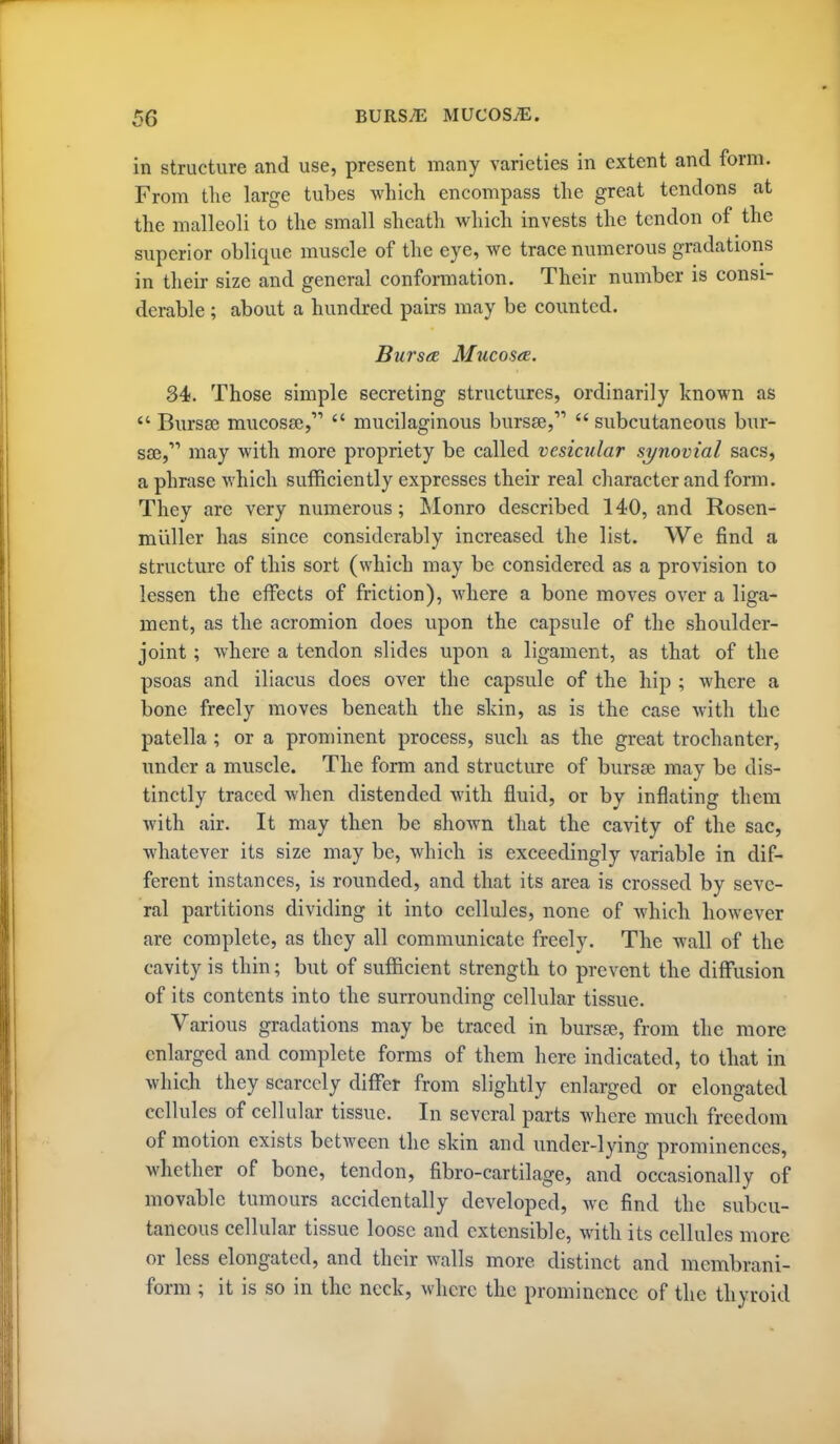 in structure and use, present many varieties in extent and form. From tlie large tubes which encompass the great tendons at the malleoli to the small sheath which invests the tendon of the superior oblique muscle of the eye, we trace numerous gradations in their size and general conformation. Their number is consi- derable ; about a hundred pairs may be counted. Bursa Mucos<£. 34. Those simple secreting structures, ordinarily known as Bnrsse mucosae,  mucilaginous bursfe,  subcutaneous bur- sa;, may with more propriety be called vesicular synovial sacs, a phrase which sufficiently expresses their real character and form. They are very numerous; IMonro described 140, and Rosen- mliller has since considerably increased the list. We find a structure of this sort (which may be considered as a provision to lessen the eifects of friction), where a bone moves over a liga- ment, as the acromion does upon the capsule of the shoulder- joint ; where a tendon slides upon a ligament, as that of the psoas and iliacus does over the capsule of the hip ; where a bone freely moves beneath the shin, as is the case with the patella ; or a prominent process, such as the great trochanter, under a muscle. The form and structure of bursae may be dis- tinctly traced when distended with fluid, or by inflating them with air. It may then be shown that the cavity of the sac, whatever its size may be, which is exceedingly variable in dif- ferent instances, is rounded, and that its area is crossed by seve- ral partitions dividing it into cellules, none of which however are complete, as they all communicate freely. The wall of the cavity is thin; but of sufficient strength to prevent the diflfusion of its contents into the surrounding cellular tissue. Various gradations may be traced in bursse, from the more enlarged and complete forms of them here indicated, to that in which they scarcely differ from slightly enlarged or elongated cellules of cellular tissue. In several parts where much freedom of motion exists between the skin and under-lying prominences, whether of bone, tendon, fibro-cartilage, and occasionally of movable tumours accidentally developed, we find the subcu- taneous cellular tissue loose and extensible, with its cellules more or less elongated, and their walls more distinct and membrani- form ; it is so in the neck, where the prominence of the thyroid