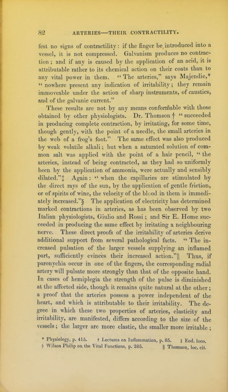 fest no signs of contractility: if the finger be introduced into a vessel, it is not compressed. Galvanism produces no contrac- tion ; and if any is caused by the application of an acid, it is attributable rather to its chemical action on their coats than to any vital power in them.  The arteries,'' says Majendie,*  nowhere present any indication of irritability; they remain immoveable under the action of sharp instruments, of caustics, and of the galvanic current. These results are not by any means confonAable with those obtained by other physiologists. Dr. Thomson f  succeeded in producing complete contraction, by irritating, for some time, though gently, with the point of a needle, the small arteries in the web of a frog's foot. The same effect was also produced by weak volatile alkali; but when a saturated solution of com- mon salt was applied with the point of a hair pencil,  the arteries, instead of being contracted, as they had so uniformly been by the application of ammonia, were actually and sensibly dilated.^ Again :  when the capillaries are stimulated by the direct rays of the sun, by the application of gentle friction, or of spirits of wine, the velocity of the blood in them is immedi- ately in creased.§ The application of electricity has determined marked contractions in arteries, as has been observed by two Italian physiologists, Giulio and Rossi; and Sir E. Home suc- ceeded in producing the same effect by irritating a neighbouring nerve. These direct proofs of the irritability of arteries derive additional support from several pathological facts.  The in- creased pulsation of the larger vessels supplying an inflamed part, sufficiently evinces their increased action.!] Thus, if paronychia occur in one of the fingers, the coiTesponding radial artery will pulsate more strongly than that of the opposite hand. In cases of hemiplegia the strength of the pulse is diminished at the affected side, though it remains quite natural at the other; a proof that the arteries possess a power independent of the heart, and which is attributable to their irritability. The de- gree in which these two properties of arteries, elasticity and irritability, are manifested, differs according to the size of the vessels; the larger are more elastic, the smaller more irritable ; * Physiology, p. 415. t Lectures on Inflammation, p. 85. J Eod. loco. $ Wilson Philip on the Vital Functions, p. 285. || Thomson, loc. cit.