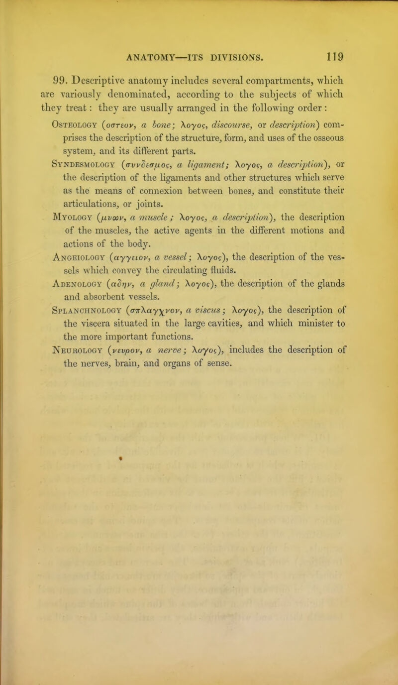 99. Descriptive anatomy includes several compartments, which are variously denominated, according to the subjects of which they treat: they are usually arranged in the following order: Osteology (oirreuy, a bone; \oyog, discourse, or description) com- prises the description of the structure, form, and uses of the osseous system, and its different parts. Syndesmology (avvhtr/iiog, a ligament; Xoyoc, a description), or the description of the ligaments and other structures which serve as the means of connexion between bones, and constitute their articulations, or joints. Myology (f^vaoy, a muscle; Xoyo?, a description), the description of the muscles, the active agents in the different motions and actions of the body. Angeiology (ayyitoy, a vessel; Xoyof), the description of the ves- sels which convey the circulating fluids. Adenology (aErjy, a gland; Xoyoc), the description of the glands and absorbent vessels. Splanchnology {a-nXayyvov, a viscus; Xoyoc), the description of the viscera situated in the large cavities, and which minister to the more important functions. Neurology {vevpoy, a nerve; Xoyoc), includes the description of the nerves, brain, and organs of sense.