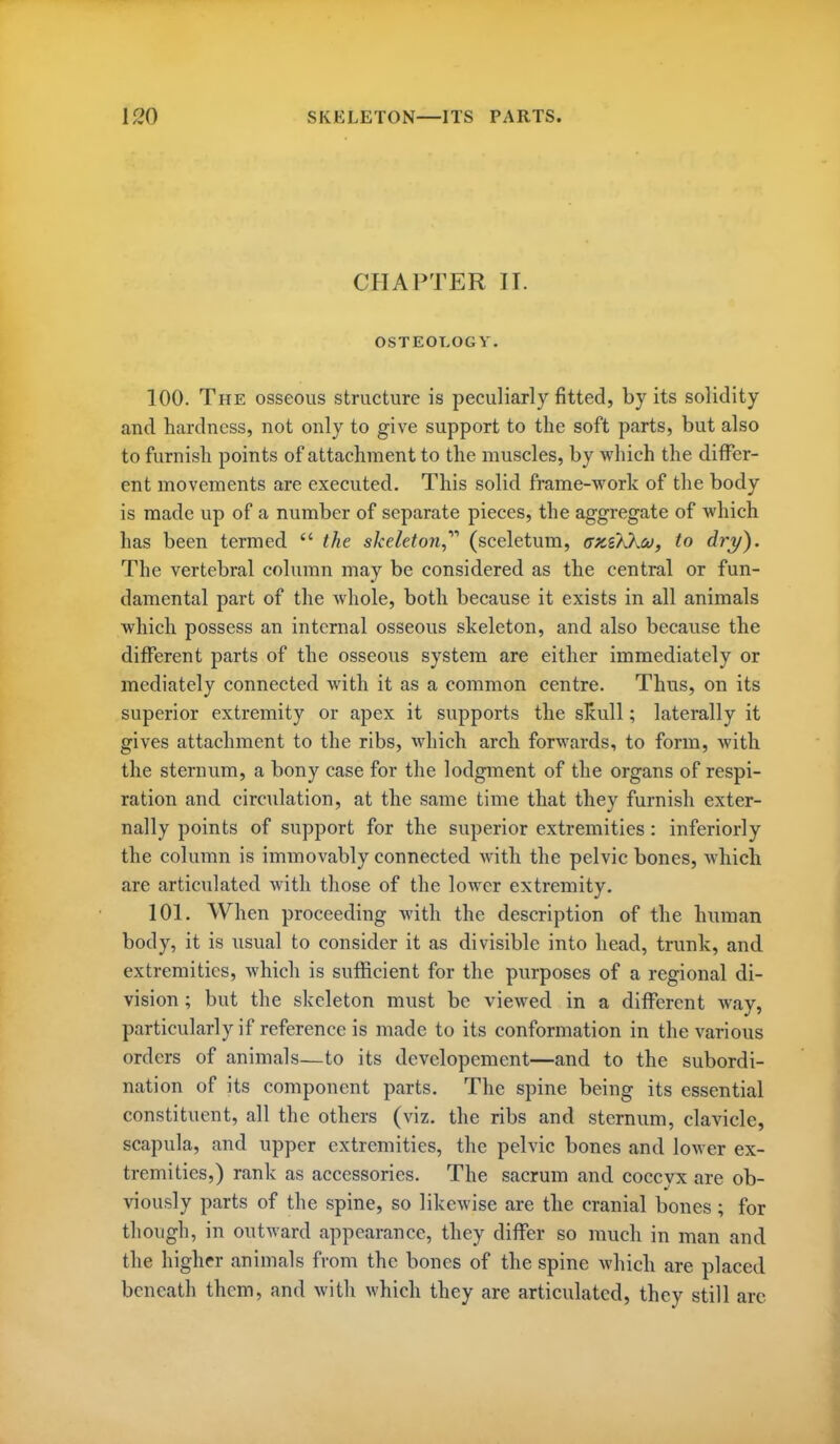 CHAPTER II. OSTEOLOGY. 100. The osseous structure is peculiarly fitted, by its solidity and hardness, not only to give support to the soft parts, but also to furnish points of attachment to the muscles, by Avliich the differ- ent movements are executed. This solid frame-work of the body is made up of a number of separate pieces, the aggregate of which has been termed  the skeleton,'''' (sceletum, ffxsKkof, to dry). The vertebral column may be considered as the central or fun- damental part of the whole, both because it exists in all animals which possess an internal osseous skeleton, and also because the different parts of the osseous system are either immediately or mediately connected with it as a common centre. Thus, on its superior extremity or apex it supports the sliull; laterally it gives attachment to the ribs, which arch forwards, to form, with the sternum, a bony case for the lodgment of the organs of respi- ration and circulation, at the same time that they furnish exter- nally points of support for the superior extremities: inferiorly the column is immovably connected with the pelvic bones, which are articulated with those of the lower extremity. 101. When proceeding with the description of the human body, it is usual to consider it as divisible into head, trunk, and extremities, Avhich is sufficient for the purposes of a regional di- vision ; but the skeleton must be viewed in a different way, particularly if reference is made to its conformation in the various orders of animals—to its dcvelopement—and to the subordi- nation of its component parts. The spine being its essential constituent, all the others (viz. the ribs and sternum, clavicle, scapula, and upper extremities, the pelvic bones and lower ex- tremities,) rank as accessories. The sacrum and coccyx are ob- viously parts of the spine, so likewise are the cranial bones; for though, in outward appearance, they differ so much in man and the higher animals from the bones of the spine which are placed beneath them, and with which they are articulated, they still arc