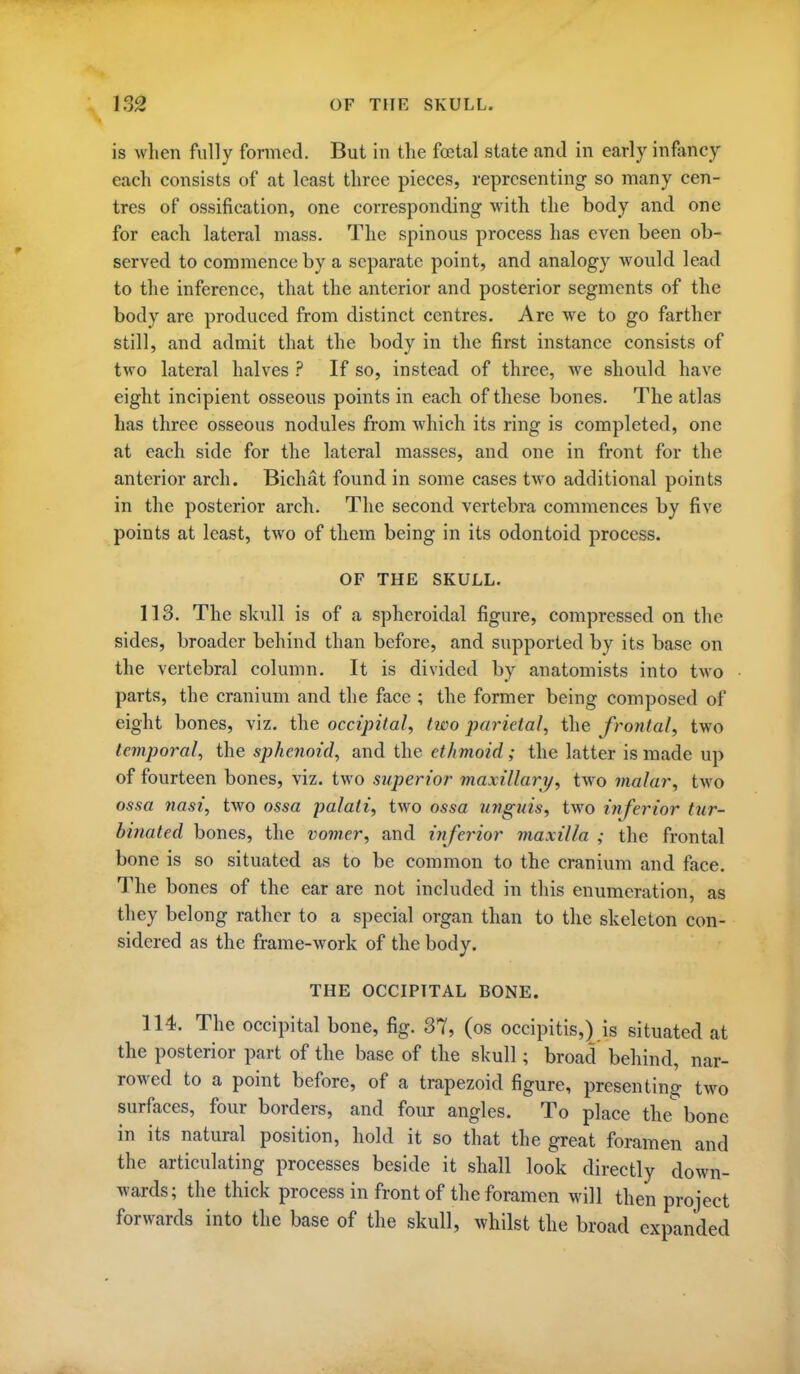 1S2 OF THE SKULL. is when fully formed. But in tlie foetal state and in early inflmcy each consists of at least three pieces, representing so many cen- tres of ossification, one corresponding with the body and one for each lateral mass. The spinous process has even been ob- served to commence by a separate point, and analogy would lead to the inference, that the anterior and posterior segments of the body are produced from distinct centres. Are we to go farther still, and admit that the body in the first instance consists of two lateral halves ? If so, instead of three, we should have eight incipient osseous points in each of these bones. The atlas has three osseous nodules from which its ring is completed, one at each side for the lateral masses, and one in front for the anterior arch. Bichat found in some cases two additional points in the posterior arch. The second vertebra commences by five points at least, two of them being in its odontoid process. OF THE SKULL. 113. The skull is of a spheroidal figure, compressed on the sides, broader behind than before, and supported by its base on the vertebral column. It is divided by anatomists into two parts, the cranium and the face ; the former being composed of eight bones, viz. the occipital^ two parietal, the frontal, two temporal, the sphenoid, and the ethmoid; the latter is made up of fourteen bones, viz. two superior viaxillary, two malar, two ossa nasi, two ossa palati, two ossa unguis, two inferior tur- binated bones, the vomer, and inferior maxilla ; the frontal bone is so situated as to be common to the cranium and face. The bones of the ear are not included in this enumeration, as they belong rather to a special organ than to the skeleton con- sidered as the frame-work of the body. THE OCCIPITAL BONE. 114. The occipital bone, fig. 37, (os occipitis,) is situated at the posterior part of the base of the skull; broad behind, nar- rowed to a point before, of a trapezoid figure, presenting two surfaces, four borders, and four angles. To place the bone in its natural position, hold it so that the great foramen and the articulating processes beside it shall look directly down- wards; the thick process in front of the foramen will then project forwards into the base of the skull, whilst the broad expanded