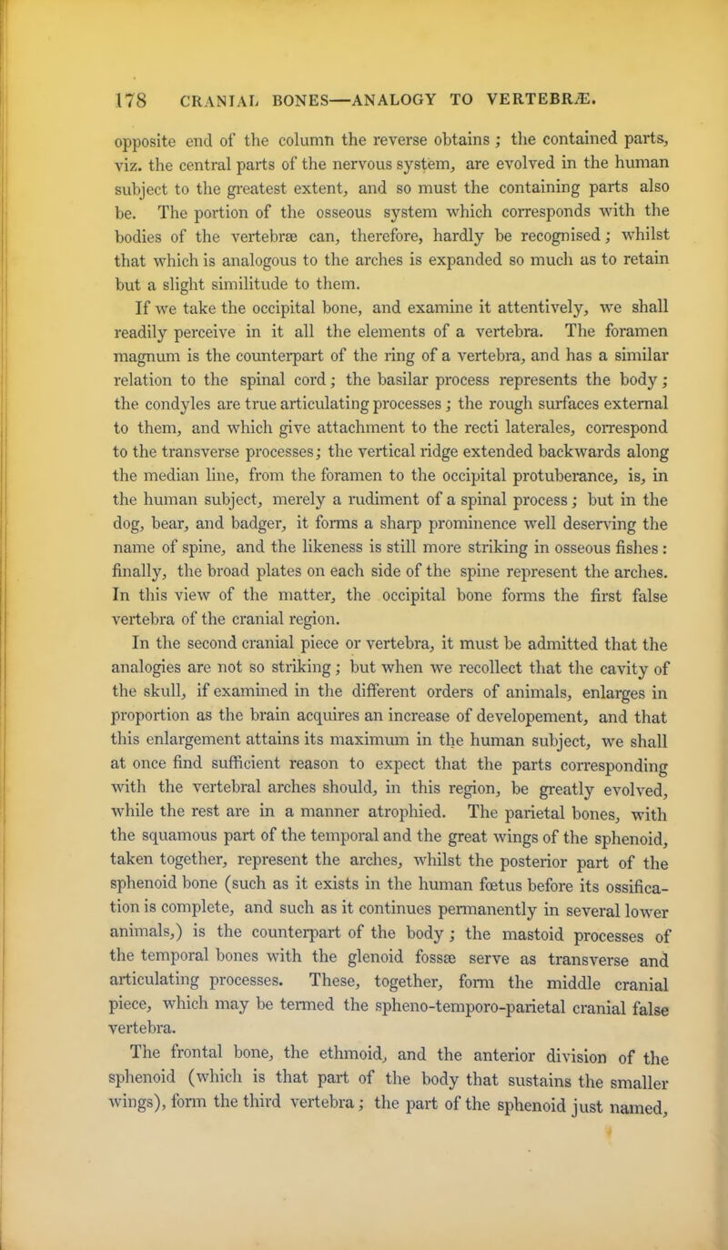 opposite end of the column the reverse obtains ; tlie contained parts, viz. the central pai-ts of the nervous system, are evolved in the human subject to the greatest extent, and so must the containing parts also be. The portion of the osseous system which corresponds with the bodies of the vertebrae can, therefore, hardly be recognised; whilst that which is analogous to the arches is expanded so much as to retain but a slight similitude to them. If we take the occipital bone, and examine it attentively, we shall readily perceive in it all the elements of a vertebra. The foramen magnum is the countei-part of the ring of a vertebra, and has a similar relation to the spinal cord; the basilar process represents the body ; the condyles are true articulating processes; the rough surfaces external to them, and which give attachment to the recti laterales, correspond to the transverse processes; the vertical ridge extended backwards along the median line, from the foramen to the occipital protuberance, is, in the human subject, merely a rudiment of a spinal process; but in the dog, bear, and badger, it forms a sharp prominence well desers'ing the name of spine, and the likeness is still more striking in osseous fishes : finally, the broad plates on each side of the spine represent the arches. In this view of the matter, the occipital bone forms the first false vertebra of the cranial region. In the second cranial piece or vertebra, it must be admitted that the analogies are not so striking; but when we recollect that the cavity of the skull, if examined in the different orders of animals, enlarges in proportion as the brain acquires an increase of developement, and that this enlargement attains its maximxmi in the human subject, we shall at once find sufficient reason to expect that the parts corresponding with the vertebral arches should, in this region, be greatly evolved, while the rest are in a manner atrophied. The parietal bones, with the squamous part of the temporal and the great wings of the sphenoid, taken together, represent the arches, whilst the posterior part of the sphenoid bone (such as it exists in the human foetus before its ossifica- tion is complete, and such as it continues permanently in several lower animals,) is the counterpart of the body ; the mastoid processes of the temporal bones with the glenoid fossae serve as transverse and articulating processes. These, together, form the middle cranial piece, which may be termed the spheno-temporo-parietal cranial false vertebra. The frontal bone, the ethmoid, and the anterior division of the sphenoid (which is that part of the body that sustains the smaller wings), form the third vertebra; the part of the sphenoid just named.